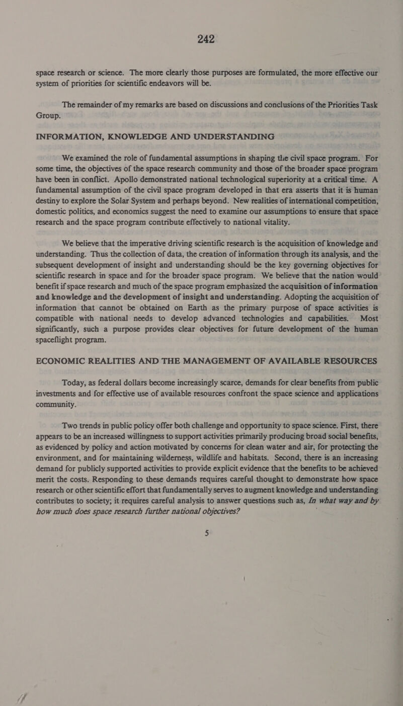 space research or science. The more clearly those purposes are formulated, the more effective our system of priorities for scientific endeavors will be. The remainder of my remarks are based on discussions and conclusions of the Priorities Task Group. INFORMATION, KNOWLEDGE AND UNDERSTANDING We examined the role of fundamental assumptions in shaping the civil space program. For some time, the objectives of the space research community and those of the broader space program have been in conflict. Apollo demonstrated national technological superiority at a critical time. A fundamental assumption of the civil space program developed in that era asserts that it is human destiny to explore the Solar System and perhaps beyond. New realities of international competition, domestic politics, and economics suggest the need to examine our assumptions to ensure that space research and the space program contribute effectively to national vitality. We believe that the imperative driving scientific research is the acquisition of knowledge and understanding. Thus the collection of data, the creation of information through its analysis, and the subsequent development of insight and understanding should be the key governing objectives for scientific research in space and for the broader space program. We believe that the nation would’ benefit if space research and much of the space program emphasized the acquisition of information and knowledge and the development of insight and understanding. Adopting the acquisition of information that cannot be obtained on Earth as the primary purpose of space activities is compatible with national needs to develop advanced technologies and capabilities. Most significantly, such a purpose provides clear caer, for future development of the human spaceflight program. ECONOMIC REALITIES AND THE MANAGEMENT OF AVAILABLE RESOURCES Today, as federal dollars become increasingly scarce, demands for clear benefits from public investments and for effective use of available resources confront the space science and applications community. Two trends in public policy offer both challenge and opportunity to space science. First, there appears to be an increased willingness to support activities primarily producing broad social benefits, as evidenced by policy and action motivated by concerns for clean water and air, for protecting the environment, and for maintaining wilderness, wildlife and habitats. Second, there is an increasing demand for publicly supported activities to provide explicit evidence that the benefits to be achieved merit the costs. Responding to these demands requires careful thought to demonstrate how space research or other scientific effort that fundamentally serves to augment knowledge and understanding contributes to society; it requires careful analysis to answer questions such as, ia what way and by how much does space research further national objectives? 5