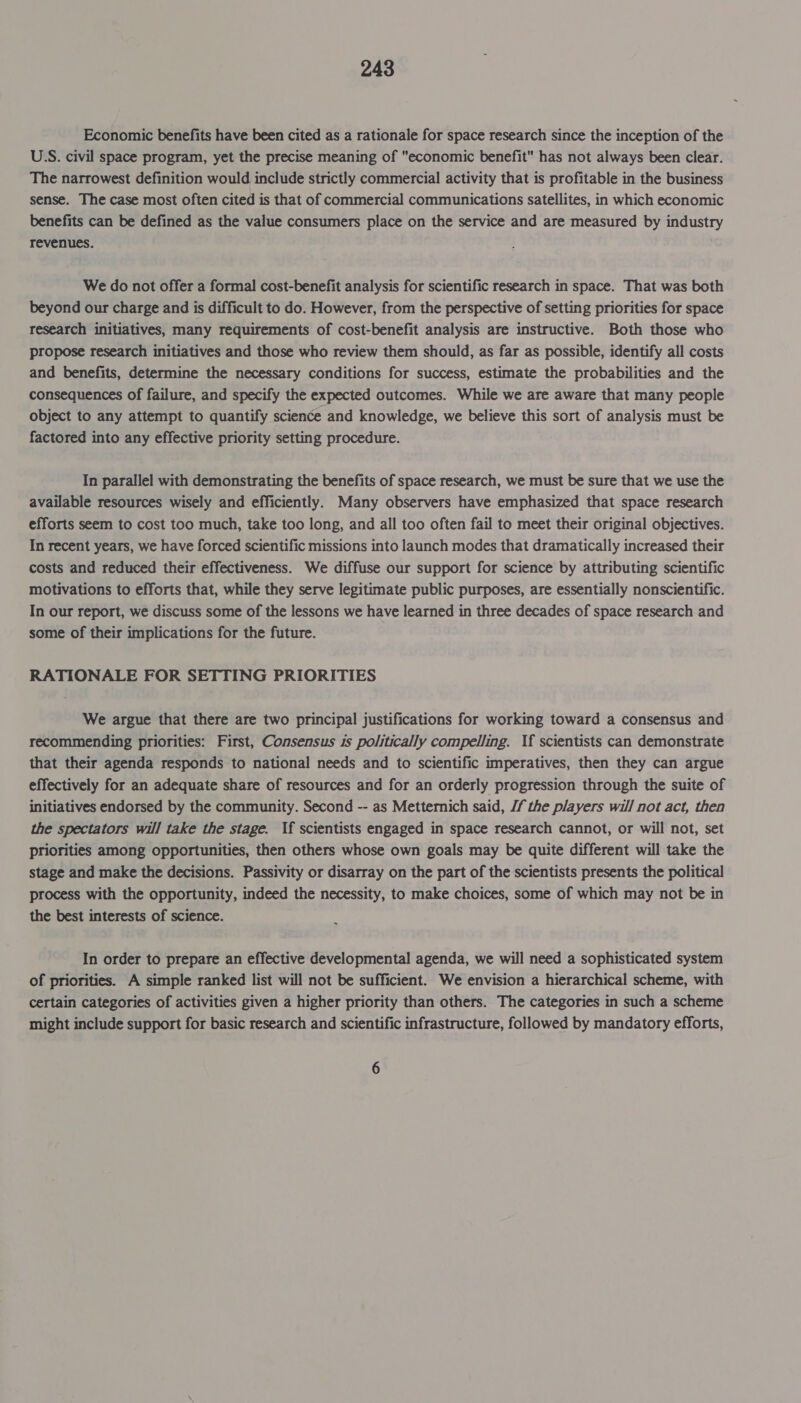 Economic benefits have been cited as a rationale for space research since the inception of the US. civil space program, yet the precise meaning of economic benefit has not always been clear. The narrowest definition would include strictly commercial activity that is profitable in the business sense. The case most often cited is that of commercial communications satellites, in which economic benefits can be defined as the value consumers place on the service and are measured by industry revenues. We do not offer a formal cost-benefit analysis for scientific research in space. That was both beyond our charge and is difficult to do. However, from the perspective of setting priorities for space research initiatives, many requirements of cost-benefit analysis are instructive. Both those who propose research initiatives and those who review them should, as far as possible, identify all costs and benefits, determine the necessary conditions for success, estimate the probabilities and the consequences of failure, and specify the expected outcomes. While we are aware that many people object to any attempt to quantify science and knowledge, we believe this sort of analysis must be factored into any effective priority setting procedure. In parallel with demonstrating the benefits of space research, we must be sure that we use the available resources wisely and efficiently. Many observers have emphasized that space research efforts seem to cost too much, take too long, and all too often fail to meet their original objectives. In recent years, we have forced scientific missions into launch modes that dramatically increased their costs and reduced their effectiveness. We diffuse our support for science by attributing scientific motivations to efforts that, while they serve legitimate public purposes, are essentially nonscientific. In our report, we discuss some of the lessons we have learned in three decades of space research and some of their implications for the future. RATIONALE FOR SETTING PRIORITIES We argue that there are two principal justifications for working toward a consensus and recommending priorities: First, Consensus is politically compelling. If scientists can demonstrate that their agenda responds to national needs and to scientific imperatives, then they can argue effectively for an adequate share of resources and for an orderly progression through the suite of initiatives endorsed by the community. Second -- as Metternich said, Jf the players will not act, then the spectators will take the stage. If scientists engaged in space research cannot, or will not, set priorities among opportunities, then others whose own goals may be quite different will take the stage and make the decisions. Passivity or disarray on the part of the scientists presents the political process with the opportunity, indeed the necessity, to make choices, some of which may not be in the best interests of science. In order to prepare an effective developmental agenda, we will need a sophisticated system of priorities. A simple ranked list will not be sufficient. We envision a hierarchical scheme, with certain categories of activities given a higher priority than others. The categories in such a scheme might include support for basic research and scientific infrastructure, followed by mandatory efforts, 6