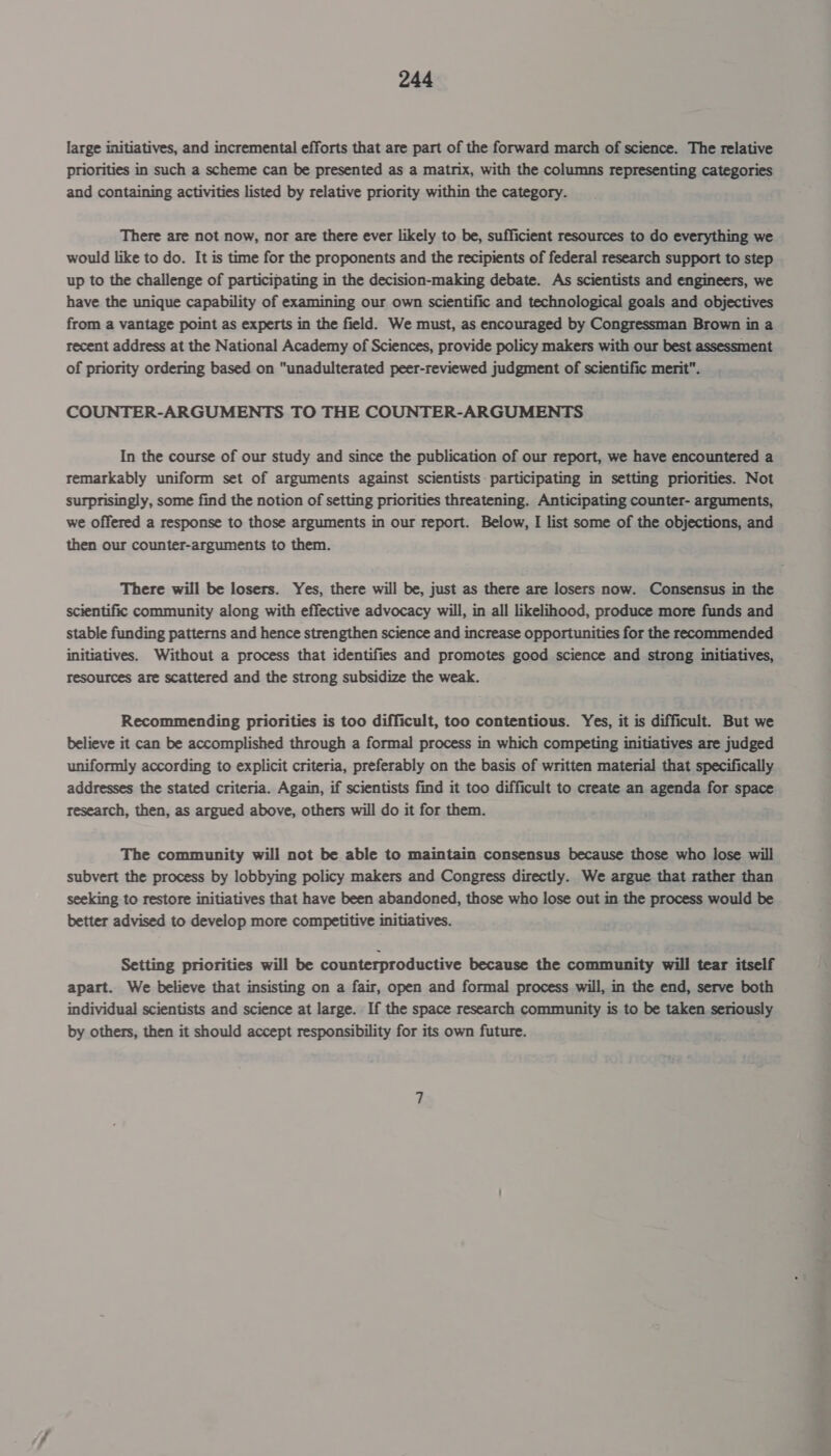 large initiatives, and incremental efforts that are part of the forward march of science. The relative priorities in such a scheme can be presented as a matrix, with the columns representing categories and containing activities listed by relative priority within the category. There are not now, nor are there ever likely to be, sufficient resources to do everything we would like to do. It is time for the proponents and the recipients of federal research support to step up to the challenge of participating in the decision-making debate. As scientists and engineers, we have the unique capability of examining our own scientific and technological goals and objectives from a vantage point as experts in the field. We must, as encouraged by Congressman Brown in a recent address at the National Academy of Sciences, provide policy makers with our best assessment of priority ordering based on unadulterated peer-reviewed judgment of scientific merit. COUNTER-ARGUMENTS TO THE COUNTER-ARGUMENTS In the course of our study and since the publication of our report, we have encountered a remarkably uniform set of arguments against scientists- participating in setting priorities. Not surprisingly, some find the notion of setting priorities threatening. Anticipating counter- arguments, we offered a response to those arguments in our report. Below, I list some of the objections, and then our counter-arguments to them. There will be losers. Yes, there will be, just as there are losers now. Consensus in the scientific community along with effective advocacy will, in all likelihood, produce more funds and stable funding patterns and hence strengthen science and increase opportunities for the recommended initiatives. Without a process that identifies and promotes good science and strong initiatives, resources are scattered and the strong subsidize the weak. Recommending priorities is too difficult, too contentious. Yes, it is difficult. But we believe it can be accomplished through a formal process in which competing initiatives are judged uniformly according to explicit criteria, preferably on the basis of written material that specifically addresses the stated criteria. Again, if scientists find it too difficult to create an agenda for space research, then, as argued above, others will do it for them. The community will not be able to maintain consensus because those who lose will subvert the process by lobbying policy makers and Congress directly. We argue that rather than seeking to restore initiatives that have been abandoned, those who lose out in the process would be better advised to develop more competitive initiatives. Setting priorities will be counterproductive because the community will tear itself apart. We believe that insisting on a fair, open and formal process will, in the end, serve both individual scientists and science at large. If the space research community is to be taken seriously by others, then it should accept responsibility for its own future.