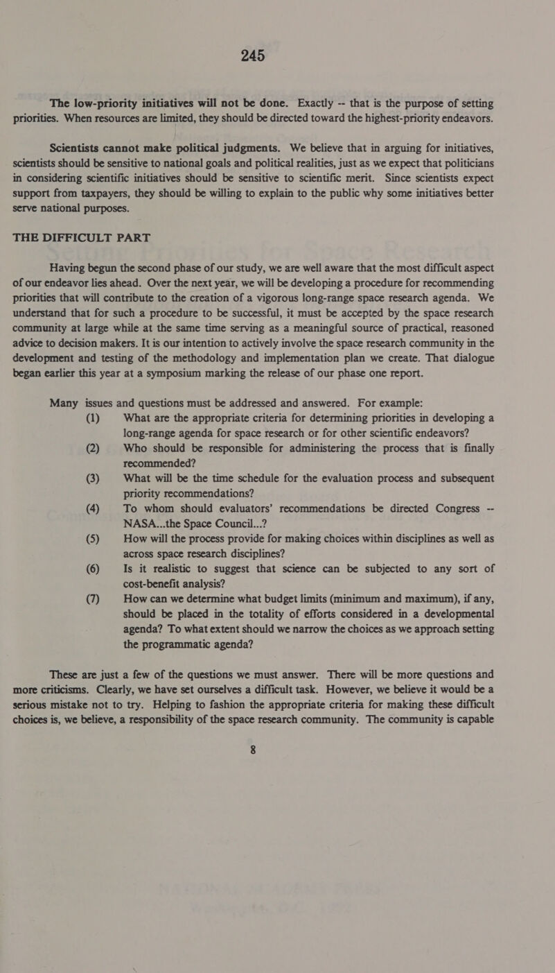 The low-priority initiatives will not be done. Exactly -- that is the purpose of setting priorities. When resources are limited, they should be directed toward the highest-priority endeavors. Scientists cannot make political judgments. We believe that in arguing for initiatives, scientists should be sensitive to national goals and political realities, just as we expect that politicians in considering scientific initiatives should be sensitive to scientific merit. Since scientists expect support from taxpayers, they should be willing to expiain to the public why some initiatives better serve national purposes. THE DIFFICULT PART Having begun the second phase of our study, we are well aware that the most difficult aspect of our endeavor lies ahead. Over the next year, we will be developing a procedure for recommending priorities that will contribute to the creation of a vigorous long-range space research agenda. We understand that for such a procedure to be successful, it must be accepted by the space research community at large while at the same time serving as a meaningful source of practical, reasoned advice to decision makers. It is our intention to actively involve the space research community in the development and testing of the methodology and implementation plan we create. That dialogue began earlier this year at a symposium marking the release of our phase one report. Many issues and questions must be addressed and answered. For example: (1) What are the appropriate criteria for determining priorities in developing a long-range agenda for space research or for other scientific endeavors? (2) Who should be responsible for administering the process that is finally recommended? (3) What will be the time schedule for the evaluation process and subsequent priority recommendations? (4) To whom should evaluators’ recommendations be directed Congress -- NASA...the Space Council...? (5) How will the process provide for making choices within disciplines as well as across space research disciplines? (6) Is it realistic to suggest that science can be subjected to any sort of cost-benefit analysis? (7) How can we determine what budget limits (minimum and maximum), if any, should be placed in the totality of efforts considered in a developmental agenda? To what extent should we narrow the choices as we approach setting the programmatic agenda? These are just a few of the questions we must answer. There will be more questions and more criticisms. Clearly, we have set ourselves a difficult task. However, we believe it would be a serious mistake not to try. Helping to fashion the appropriate criteria for making these difficult choices is, we believe, a responsibility of the space research community. The community is capable 8