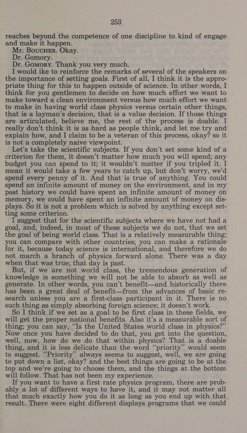 reaches beyond the competence of one discipline to kind of engage and make it happen. Mr. BoucHer. Okay. Dr. Gomory. Dr. Gomory. Thank you very much. I would ike to reinforce the remarks of several of the speakers on the importance of setting goals. First of all, I think it is the appro- priate thing for this to happen outside of science. In other words, I think for you gentlemen to decide on how much effort we want to make toward a clean environment versus how much effort we want to make in having world class physics versus certain other things, that is a layman’s decision, that is a value decision. If those things are articulated, believe me, the rest of the process is doable. I really don’t think it is as hard as people think, and let me try and explain how, and I claim to be a veteran of this process, okay? so it is not a completely naive viewpoint. Let’s take the scientific subjects. If you don’t set some kind of a criterion for them, it doesn’t matter how much you will spend; any budget you can spend to it; it wouldn’t matter if you tripled it. I mean it would take a few years to catch up, but don’t worry, we'd spend every penny of it. And that is true of anything. You could spend an infinite amount of money on the environment, and in my past history we could have spent an infinite amount of money on memory, we could have spent an infinite amount of money on dis- plays. So it is not a problem which is solved by anything except set- ting some criterion. i suggest that for the scientific subjects where we have not had a goal, and, indeed, in most of these subjects we do not, that we set the goal of being world class. That is a relatively measurable thing; you can compare with other countries; you can make a rationale for it, because today science is international, and therefore we do not march a branch of physics forward alone. There was a day when that was true; that day is past. But, if we are not world class, the tremendous generation of knowledge is something we will not be able to absorb as well as generate. In other words, you can’t benefit—and historically there has been a great deal of benefit—from the advances of basic re- search unless you are a first-class participant in it. There is no such thing as simply absorbing foreign science; it doesn’t work. So I think if we set as a goal to be first class in these fields, we will get the proper national benefits. Also it’s a measurable sort of thing; you can say, “Is the United States world class in physics?” Now once you have decided to do that, you get into the question, well, now, how do we do that within physics? That is a doable thing, and it is less delicate than the word ‘‘priority’’ would seem to suggest. ‘Priority’ always seems to suggest, well, we are going to put down a list, okay? and the best things are going to be at the top and we're going to choose them, and the things at the bottom will follow. That has not been my experience. If you want to have a first rate physics program, there are prob- ably a lot of different ways to have it, and it may not matter all that much exactly how you do it as long as you end up with that result. There were eight different displays programs that we could