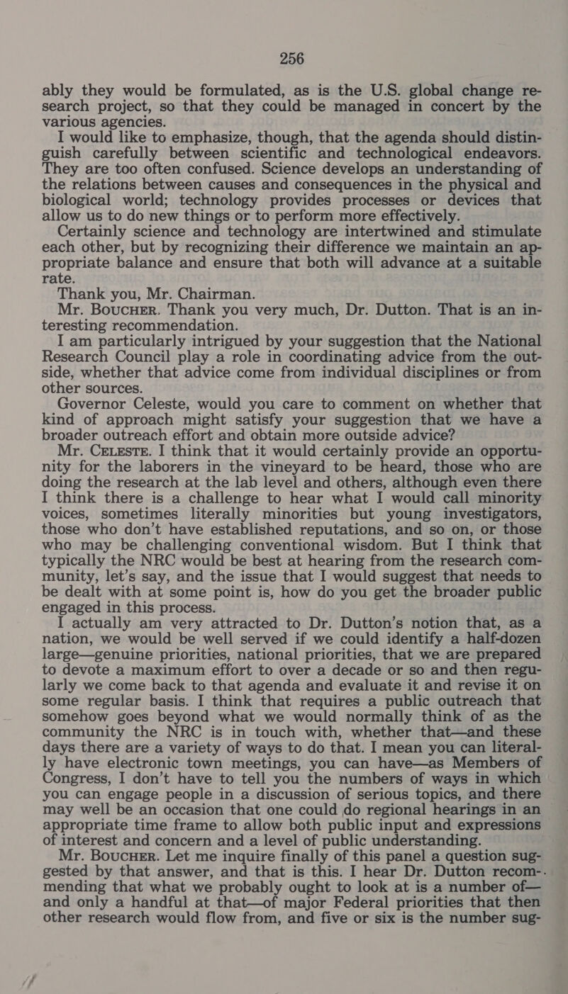 ably they would be formulated, as is the U.S. global change re- search project, so that they could be managed in concert by the various agencies. I would like to emphasize, though, that the agenda should distin- guish carefully between scientific and technological endeavors. They are too often confused. Science develops an understanding of the relations between causes and consequences in the physical and biological world; technology provides processes or devices that allow us to do new things or to perform more effectively. Certainly science and technology are intertwined and stimulate each other, but by recognizing their difference we maintain an ap- propriate balance and ensure that both will advance at a suitable rate. Thank you, Mr. Chairman. Mr. BoucHEr. Thank you very much, Dr. Dutton. That is an in- teresting recommendation. I am particularly intrigued by your suggestion that the National Research Council play a role in coordinating advice from the out- side, whether that advice come from individual disciplines or from other sources. : Governor Celeste, would you care to comment on whether that kind of approach might satisfy your suggestion that we have a broader outreach effort and obtain more outside advice? Mr. CELESTE. I think that it would certainly provide an opportu- nity for the laborers in the vineyard to be heard, those who are doing the research at the lab level and others, although even there I think there is a challenge to hear what I would call minority voices, sometimes literally minorities but young investigators, those who don’t have established reputations, and so on, or those who may be challenging conventional wisdom. But I think that typically the NRC would be best at hearing from the research com- munity, let’s say, and the issue that I would suggest that needs to be dealt with at some point is, how do you get the broader public engaged in this process. I actually am very attracted to Dr. Dutton’s notion that, as a nation, we would be well served if we could identify a half-dozen large—genuine priorities, national priorities, that we are prepared to devote a maximum effort to over a decade or so and then regu- larly we come back to that agenda and evaluate it and revise it on some regular basis. I think that requires a public outreach that somehow goes beyond what we would normally think of as the community the NRC is in touch with, whether that—and these days there are a variety of ways to do that. I mean you can literal- ly have electronic town meetings, you can have—as Members of Congress, I don’t have to tell you the numbers of ways in which you can engage people in a discussion of serious topics, and there may well be an occasion that one could do regional hearings in an appropriate time frame to allow both public input and expressions of interest and concern and a level of public understanding. Mr. Boucuer. Let me inquire finally of this panel a question sug- gested by that answer, and that is this. I hear Dr. Dutton recom-. mending that what we probably ought to look at is a number of— and only a handful at that—of major Federal priorities that then other research would flow from, and five or six is the number sug-