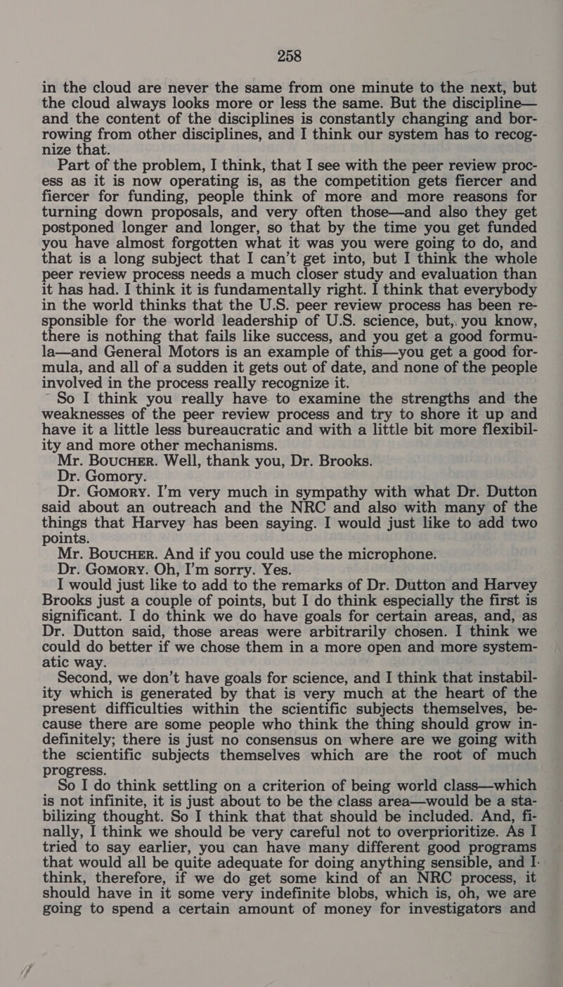 in the cloud are never the same from one minute to the next, but the cloud always looks more or less the same. But the discipline— and the content of the disciplines is constantly changing and bor- | rowing from other disciplines, and I think our system has to recog- nize that. Part of the problem, I think, that I see with the peer review proc- ess as it is now operating is, as the competition gets fiercer and fiercer for funding, people think of more and more reasons for turning down proposals, and very often those—and also they get postponed longer and longer, so that by the time you get funded you have almost forgotten what it was you were going to do, and that is a long subject that I can’t get into, but I think the whole peer review process needs a much closer study and evaluation than it has had. I think it is fundamentally right. I think that everybody in the world thinks that the U.S. peer review process has been re- sponsible for the world leadership of U.S. science, but,, you know, there is nothing that fails like success, and you get a good formu- la—and General Motors is an example of this—you get a good for- mula, and all of a sudden it gets out of date, and none of the people involved in the process really recognize it. ~ So I think you really have to examine the strengths and the weaknesses of the peer review process and try to shore it up and have it a little less bureaucratic and with a little bit more flexibil- ity and more other mechanisms. Mr. BoucuHeEr. Well, thank you, Dr. Brooks. Dr. Gomory. Dr. Gomory. I’m very much in sympathy with what Dr. Dutton said about an outreach and the NRC and also with many of the things that Harvey has been saying. I would just like to add two points. Mr. Boucuer. And if you could use the microphone. Dr. Gomory. Oh, I’m sorry. Yes. I would just like to add to the remarks of Dr. Dutton and Harvey Brooks just a couple of points, but I do think especially the first is significant. I do think we do have goals for certain areas, and, as Dr. Dutton said, those areas were arbitrarily chosen. I think we could do better if we chose them in a more open and more system- atic way. Second, we don’t have goals for science, and I think that instabil- ity which is generated by that is very much at the heart of the present difficulties within the scientific subjects themselves, be- cause there are some people who think the thing should grow in- definitely; there is just no consensus on where are we going with the scientific subjects themselves which are the root of much progress. So I do think settling on a criterion of being world class—which is not infinite, it is just about to be the class area—would be a sta- bilizing thought. So I think that that should be included. And, fi- nally, I think we should be very careful not to overprioritize. As I tried to say earlier, you can have many different good programs that would all be quite adequate for doing anything sensible, and I. think, therefore, if we do get some kind of an NRC process, it should have in it some very indefinite blobs, which is, oh, we are going to spend a certain amount of money for investigators and