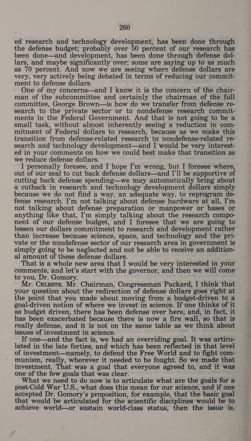 ed research and technology development, has been done through the defense budget; probably over 50 percent of our research has been done—and development, has been done through defense dol- lars, and maybe significantly over; some are saying up to as much as 70 percent. And now we are seeing where defense dollars are very, very actively being debated in terms of reducing our commit- ment to defense dollars. One of my concerns—and I know it is the concern of the chair- man of the subcommittee and certainly the chairman of the full committee, George Brown—is how do we transfer from defense re- search to the private sector or to nondefense research commit- ments in the Federal Government. And that is not going to be a small task, without almost inherently seeing a reduction in com- mitment of Federal dollars to research, because as we make this transition from defense-related research to nondefense-related re- search and technology development—and I would be very interest- ed in your comments on how we could best make that transition as we reduce defense dollars. I personally foresee, and I hope I’m wrong, but I foresee where, out of our zeal to cut back defense dollars—and I’ll be supportive of cutting back defense spending—we may automatically bring about a cutback in research and technology development dollars simply because we do not find a way, an adequate way, to reprogram de- fense research. I’m not talking about defense hardware at all, I’m not talking about defense preparation or manpower or bases or anything like that, I’m simply talking about the research compo- nent of our defense budget, and I foresee that we are going to lessen our dollars commitment to research and development rather than increase because science, space, and technology and the pri- vate or the nondefense sector of our research area in government is simply going to be neglected and not be able to receive an addition- al amount of these defense dollars. That is a whole new area that I would be very interested in your comments, and let’s start with the governor, and then we will come to you, Dr. Gomory. Mr. Ceteste. Mr. Chairman, Congressman Packard, I think that your question about the redirection of defense dollars goes right at the point that you made about moving from a budget-driven to a goal-driven notion of where we invest in science. If one thinks of it as budget driven, there has been defense over here, and, in fact, it has been exacerbated because there is now a fire wall, so that is really defense, and it is not on the same table as we think about issues of investment in science. If one—and the fact is, we had an overriding goal. It was articu- lated in the late forties, and which has been reflected in that level of investment—namely, to defend the Free World and to fight com- munism, really, wherever it needed to be fought. So we made that investment. That was a goal that everyone agreed to, and it was one of the few goals that was clear. What we need to do now is to articulate what are the goals for a post-Cold War U.S., what does this mean for our science, and if one ° accepted Dr. Gomory’s proposition, for example, that the basic goal that would be articulated for the scientific disciplines would be to achieve world—or sustain world-class status, then the issue is,