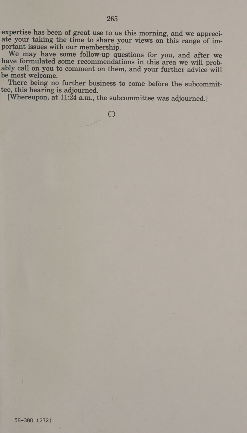 expertise has been of great use to us this morning, and we appreci- ate your taking the time to share your views on this range of im- portant issues with our membership. We may have some follow-up questions for you, and after we have formulated some recommendations in this area we will prob- ably call on you to comment on them, and your further advice will be most welcome. There being no further business to come before the subcommit- tee, this hearing is adjourned. [Whereupon, at 11:24 a.m., the subcommittee was adjourned. | O 58-380 (272)