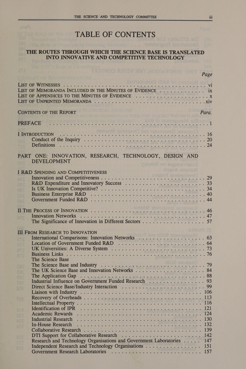 TABLE OF CONTENTS THE ROUTES THROUGH WHICH THE SCIENCE BASE IS TRANSLATED INTO INNOVATIVE AND COMPETITIVE TECHNOLOGY Page ME eT Pars!) torre Maer eid a Se ep de Wey aie no cope goon. ape a oy cme Vi LIST OF MEMORANDA INCLUDED IN THE MINUTES OF EVIDENCE ............. iX LIST OF APPENDICES TO THE MINUTES OF EVIDENCE .................22000- x Speer TE? VIE MORANDA 8.0. cc ks o's + ces ce Sn ee we 8 ee a ete ans XIV CONTENTS OF THE REPORT Para. I EE arte ng ee ig ks tc fe ss Sok en oe See Swe AT &lt;6 as com se 1 TS ho 0 ol ala OE IS ASS tr ag sim neal eatin, ida 16 SEATED ay PPS Ae Sit hl iG malate ROU mA Ea aren ne egg aman dear ote 20 Se gay Eg a re a Ae IN a a SD a ee ata oo en 24 PART ONE: INNOVATION, RESEARCH, TECHNOLOGY, DESIGN AND DEVELOPMENT I R&amp;D SPENDING AND COMPETITIVENESS RC atte Ae ONDE LILIVENESS 900, 555 a Secs rete sce die oie, oa, 0 ce sus come pony 2s 29 Beeler xpenature and Innovatory SUCCESS... 0. en wre stages a3 MEMALIONUCMNIDCINIVG 2 2 ach eee) cess a secs aes) Ce eae ew aS 34 STREETS iCe BBE cope Ta) Te AR RTE os Se ROR et aa pga 40 IE PUL BRUCEI EL) ire yi cn tiie a ny) a oes Glia 6 wh ead Gece eos ees. &amp; 44 EEE ER IINNIOVATION bo) loe000 cc cnoe wos hui meek a heen ame as 4ciee* mea es 46 REET NE ANUCIE GMT OS ttt et Peed eas oki &lt;a oes a Sages a aus Spee) be 47 The Significance of Innovation in Different Sectors.................. 57 III FROM RESEARCH TO INNOVATION International Comparisons: Innovation Networks ..................-. 63 Peer: Goverment Funded R&amp;D 9... cu. 5... + 5 « mieitem oce os sts pp cr * = 64 SURE TSALICH SACI SIVCIS® SYS(CHI) Cte tee fe ces en eee sd nue a ene 73 TK NT ER i NE SG ey ns Coin ta a Rime Gee psoas cue &amp; 6 76 The Science Base RR EASE NTMUESEC oy go ng ee os 79 The UK Science Base and Innovation Networks ................-.2.4- 84 SE ENE ALSO CIAA De a a as ween ae ws 88 Industrial Influence on Government Funded Research ................ 93 Pee science base/ Industry JnteractiOn =) feo. ee ets tees ns see = 99 DMEM RIT TISUL Ye cet aeons, egret Ae ie a Sex ne yee See a s,s 106 Bee arveryOr (VeCrnCcaUs . .”. . . aeons Season cere oo aris SaeeiH cere 113 8ST TOT 91 TB A BE oa ai vn de it aa aa taengiraiamatnar arias hae 116 OTT SUPE TSF 2 Sela ee SO ee et ae ae ee em a ne 121 aC RCE WATS Vay, rea ieee in co aaa Sn ae wire tals: ni oue &lt;5 pt ee 124 HEP PESTS OT TGC SA Oe) An AR RES car! ARR pie SP ae en eter ATER 130 REE Re SE APC ERE Ok ete Gute se SE GV hs oi Ri a cUNTK. «sin ek m eps 8 anes 132 RCE ET Ve PRC OP AT ey ieee rae erty ail dn hele sys, AU Ea Seg Siocuece ja is ‘oe fee so 139 EPSSODDOLE TOO CrOlQDOTALIVE TROSCATO Hi foo 5 a co end var olin ig ce 9 Wn espe oe 142 Research and Technology Organisations and Government Laboratories ..... 147 Independent Research and Technology Organisations ................ 151 ccsovernmen Research Laboratories © .-.-... Gees wR ke ee se ec ek 157