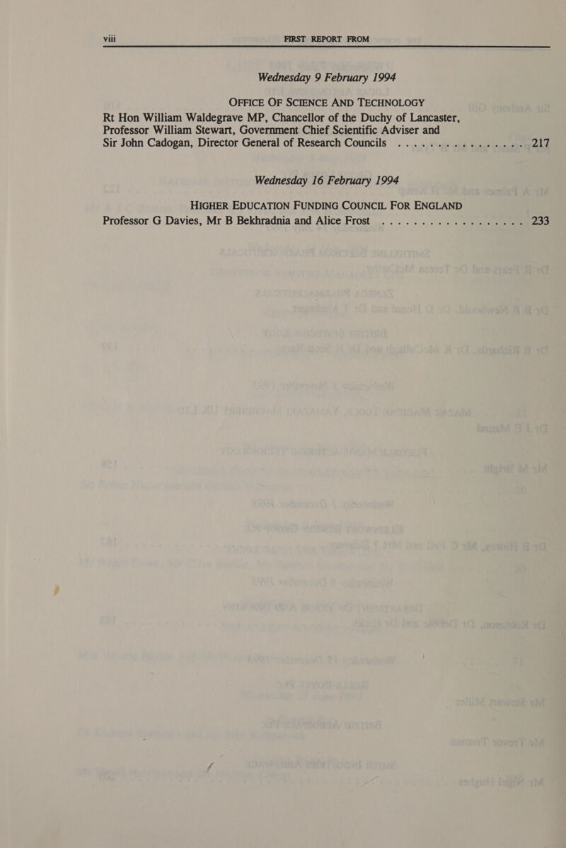 Wednesday 9 February 1994 OFFICE OF SCIENCE AND TECHNOLOGY Rt Hon William Waldegrave MP, Chancellor of the Duchy of Lancaster, Professor William Stewart, Government Chief Scientific Adviser and Sir John Cadogan, Director General of Research Councils ................ pale Wednesday 16 February 1994 HIGHER EDUCATION FUNDING COUNCIL FOR ENGLAND Professor G Davies, Mr B Bekhradnia and Alice Frost .................. 233