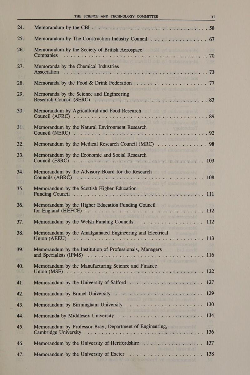 Memorandum’ by the (Bliurtidmwithesicobsle) wogeats. we. inwhtusomoM. . . 58 Memorandum by The Construction Industry Council ................ 67 Memorandum by the Society of British Aerospace STENTS. A os Gatlin eA RS Ua Aaa SPE UR RS OSE Con ant hen 70 Memoranda by the Chemical Industries PISsOCianUn nn.) .Yamiontom | Scseso2. to spelled laitadori. vd. auturoomel.. . 73 Memoranda by the Food &amp; Drink Federation ..................0.4. ee Memoranda by the Science and Engineering ResearchiCouncil (SERC) ‘atenirieat to. wiles in)S.onk Wh wmbooiosnell. . . 83 Memorandum by Agricultural and Food Research Se eme Cmte LOLS pap rie Ck Ci Le a Cah Wa aretha ANAL sid sk ye glccub'ts bela a 89 Memorandum by the Natural Environment Research mounciti(NERG) Mf). f Dovken, Jele: Pa RM HOR ls cd a vattailh) We WAS ans oad 92 Memorandum by the Medical Research Council (MRC) .............. 98 Memorandum by the Economic and Social Research Counc ESRC)) ...0.. tauamined to. loomed aobroJ ad. vei .taubestomel. . 103 Memorandum by the Advisory Board for the Research eerereetirm Ares yy cern: Syiericne a eta tee ee TR) Dt. at usted cece ced buss oes 108 Memorandum by the Scottish Higher Education PRUE COUNCY fi... cic tcucsoueeipta vious secs MERCI WICC). vl. tauhareraght . . 111 Memorandum by the Higher Education Funding Council MS CUARAUC ELECTS te Pera, Five ined ack. SPR tern ghia ae esa lelat! SS eal a 112 Memorandum by the Welsh Funding Councils .................. 112 Memorandum by the Amalgamated Engineering and Electrical (AES RIOTS Ey AE Nae) uP ne ea eT A 113 Memorandum by the Institution of Professionals, Managers eM ee TAISEN REVS Iie he sine eu eta trite (ek NOG SOUS. We Lede RNG Jelay R givers! pele 116 Memorandum by the Manufacturing Science and Finance IGMMSE)) pak se ee wn Ss ae. Dd oebeeeeelo 122 Memorandum by the University of Salford ...................6.. 127 Memorandum by Brunel University: 4! .. cinietk se2ashosS.ytt rucbansraciah4 . . 129 Memorandum by Birmingham University ...............020008. 130 Memoranda: by, Middlesex University . . 2. 2.1.0). 9. ie, s ERA. - 134 Memorandum by Professor Bray, Department of Engineering, Canibridge Liniversitying. «0. Gia os «shee ws) sah +, MEOMOUORE. BOO AG. 136 Memorandum by the University of Hertfordshire ................. 137 Memorandum by: the University: of Exeter. 2). oe ee we 138