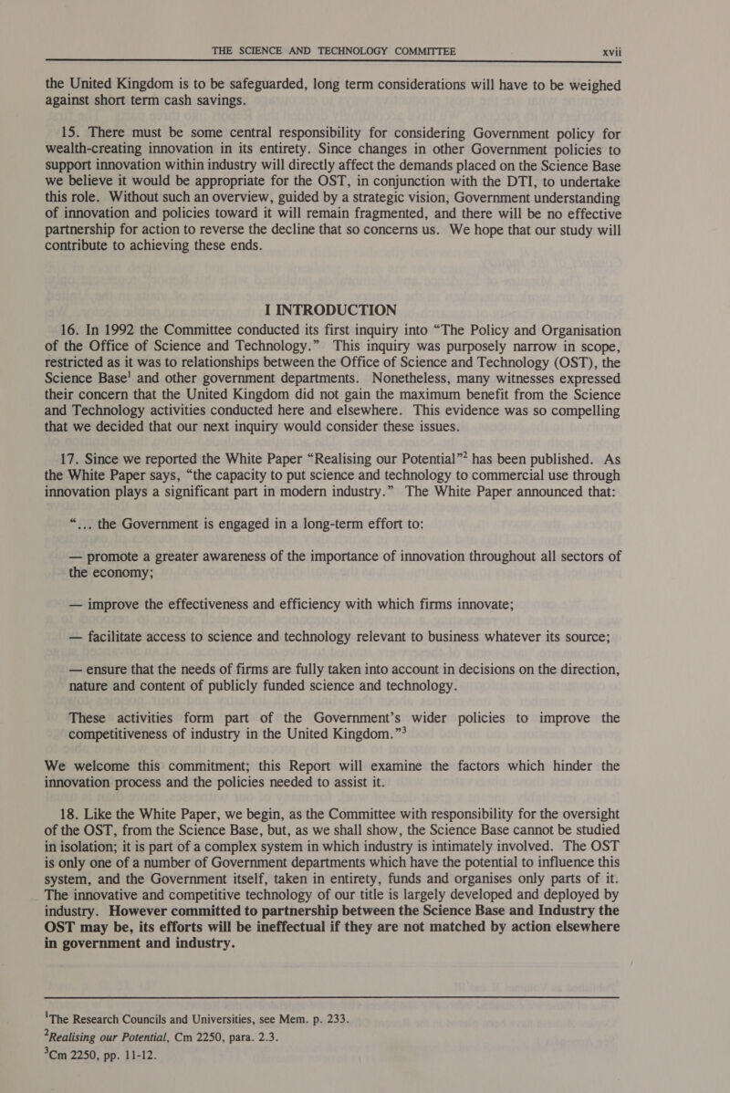  the United Kingdom is to be safeguarded, long term considerations will have to be weighed against short term cash savings. 15. There must be some central responsibility for considering Government policy for wealth-creating innovation in its entirety. Since changes in other Government policies to support innovation within industry will directly affect the demands placed on the Science Base we believe it would be appropriate for the OST, in conjunction with the DTI, to undertake this role. Without such an overview, guided by a strategic vision, Government understanding of innovation and policies toward it will remain fragmented, and there will be no effective partnership for action to reverse the decline that so concerns us. We hope that our study will contribute to achieving these ends. I INTRODUCTION 16. In 1992 the Committee conducted its first inquiry into “The Policy and Organisation of the Office of Science and Technology.” This inquiry was purposely narrow in scope, restricted as it was to relationships between the Office of Science and Technology (OST), the Science Base' and other government departments. Nonetheless, many witnesses expressed their concern that the United Kingdom did not gain the maximum benefit from the Science and Technology activities conducted here and elsewhere. This evidence was so compelling that we decided that our next inquiry would consider these issues. 17. Since we reported the White Paper “Realising our Potential”* has been published. As the White Paper says, “the capacity to put science and technology to commercial use through innovation plays a significant part in modern industry.” The White Paper announced that: “_.. the Government is engaged in a long-term effort to: — promote a greater awareness of the importance of innovation throughout all sectors of the economy; — improve the effectiveness and efficiency with which firms innovate; — facilitate access to science and technology relevant to business whatever its source; — ensure that the needs of firms are fully taken into account in decisions on the direction, nature and content of publicly funded science and technology. These activities form part of the Government’s wider policies to improve the competitiveness of industry in the United Kingdom. ”° We welcome this commitment; this Report will examine the factors which hinder the innovation process and the policies needed to assist it. 18. Like the White Paper, we begin, as the Committee with responsibility for the oversight of the OST, from the Science Base, but, as we shall show, the Science Base cannot be studied in isolation; it is part of a complex system in which industry is intimately involved. The OST is only one of a number of Government departments which have the potential to influence this system, and the Government itself, taken in entirety, funds and organises only parts of it. _ The innovative and competitive technology of our title is largely developed and deployed by industry. However committed to partnership between the Science Base and Industry the OST may be, its efforts will be ineffectual if they are not matched by action elsewhere in government and industry. 'The Research Councils and Universities, see Mem. ps233. Realising our Potential, Cm 2250, para. 2.3. 3Cm 2250, pp. 11-12.