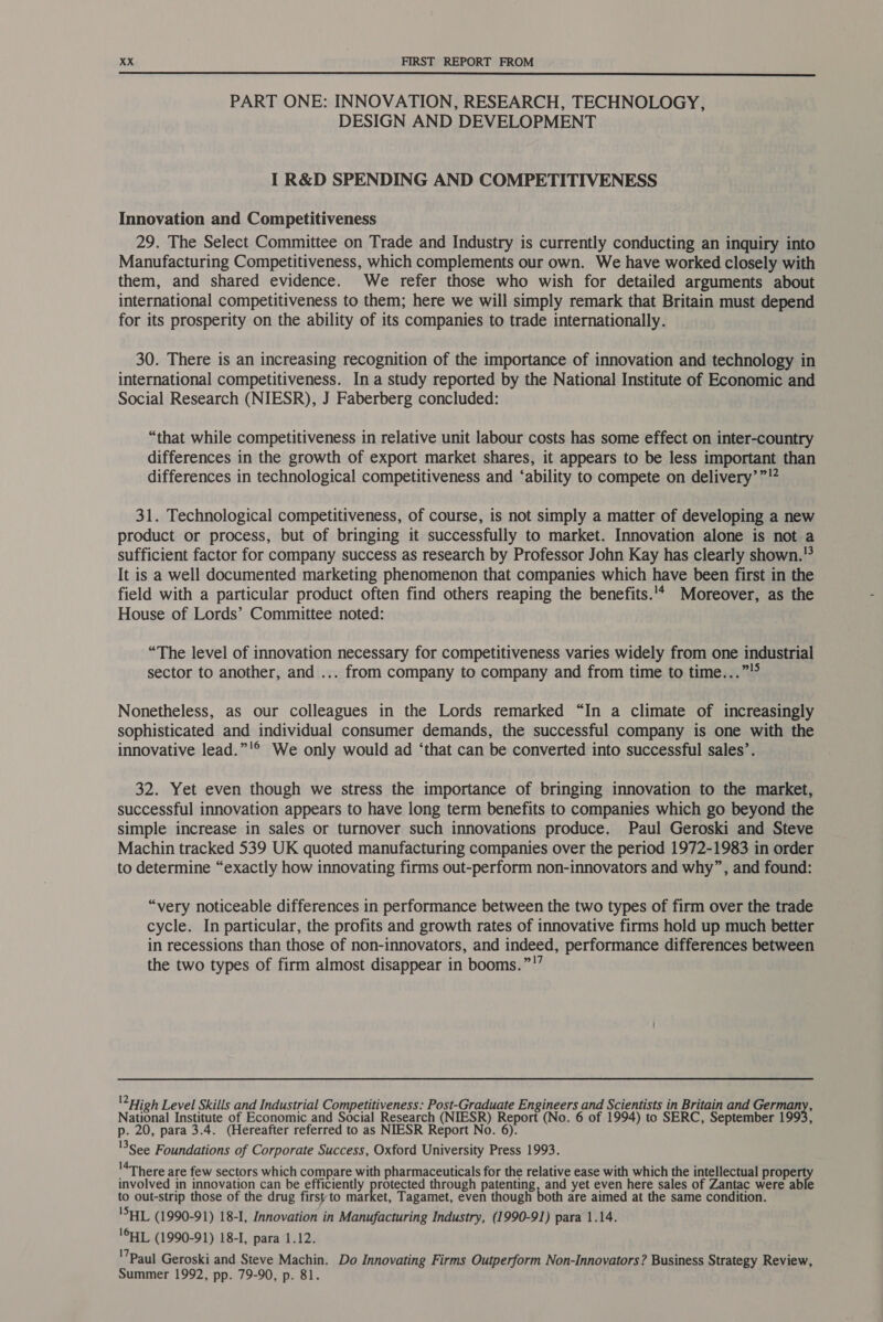  PART ONE: INNOVATION, RESEARCH, TECHNOLOGY, DESIGN AND DEVELOPMENT I R&amp;D SPENDING AND COMPETITIVENESS Innovation and Competitiveness 29. The Select Committee on Trade and Industry is currently conducting an inquiry into Manufacturing Competitiveness, which complements our own. We have worked closely with them, and shared evidence. We refer those who wish for detailed arguments about international competitiveness to them; here we will simply remark that Britain must depend for its prosperity on the ability of its companies to trade internationally. 30. There is an increasing recognition of the importance of innovation and technology in international competitiveness. In a study reported by the National Institute of Economic and Social Research (NIESR), J Faberberg concluded: “that while competitiveness in relative unit labour costs has some effect on inter-country differences in the growth of export market shares, it appears to be less important than differences in technological competitiveness and ‘ability to compete on delivery’”'? 31. Technological competitiveness, of course, is not simply a matter of developing a new product or process, but of bringing it successfully to market. Innovation alone is not a sufficient factor for company success as research by Professor John Kay has clearly shown.!° It is a well documented marketing phenomenon that companies which have been first in the field with a particular product often find others reaping the benefits.'* Moreover, as the House of Lords’ Committee noted: “The level of innovation necessary for competitiveness varies widely from one industrial sector to another, and ... from company to company and from time to time...” Nonetheless, as our colleagues in the Lords remarked “In a climate of increasingly sophisticated and individual consumer demands, the successful company is one with the innovative lead.”'® We only would ad ‘that can be converted into successful sales’. 32. Yet even though we stress the importance of bringing innovation to the market, successful innovation appears to have long term benefits to companies which go beyond the simple increase in sales or turnover such innovations produce. Paul Geroski and Steve Machin tracked 539 UK quoted manufacturing companies over the period 1972-1983 in order to determine “exactly how innovating firms out-perform non-innovators and why”, and found: “very noticeable differences in performance between the two types of firm over the trade cycle. In particular, the profits and growth rates of innovative firms hold up much better in recessions than those of non-innovators, and indeed, performance differences between the two types of firm almost disappear in booms.”!” 2 High Level Skills and Industrial Competitiveness: Post-Graduate Engineers and Scientists in Britain and eee National Institute of Economic and Social Research (NIESR) Report (No. 6 of 1994) to SERC, September 1993, p. 20, para 3.4. (Hereafter referred to as NIESR Report No. 6). '3See Foundations of Corporate Success, Oxford University Press 1993. '4There are few sectors which compare with pharmaceuticals for the relative ease with which the intellectual prope involved in innovation can be efficiently ee through patenting, and yet even here sales of Zantac were able to out-strip those of the drug firstto market, Tagamet, even though both are aimed at the same condition. 'SHL (1990-91) 18-I, Innovation in Manufacturing Industry, (1990-91) para 1.14. lCHL (1990-91) 18-I, para 1.12. '7Paul Geroski and Steve Machin. Do Innovating Firms Outperform Non-Innovators? Business Strategy Review, Summer 1992, pp. 79-90, p. 81.