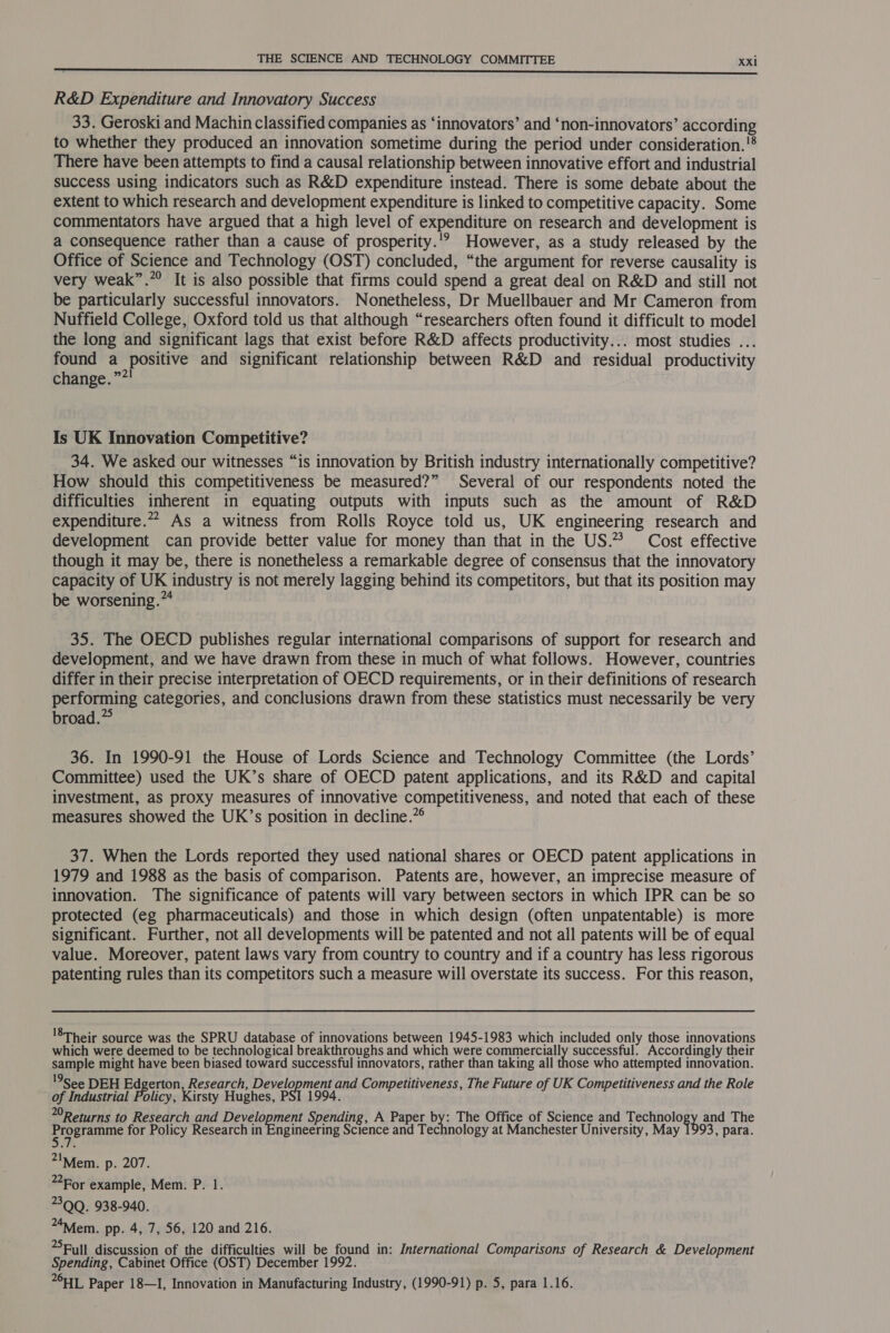  R&amp;D Expenditure and Innovatory Success 33. Geroski and Machin classified companies as ‘innovators’ and ‘non-innovators’ according to whether they produced an innovation sometime during the period under consideration.'® There have been attempts to find a causal relationship between innovative effort and industrial success using indicators such as R&amp;D expenditure instead. There is some debate about the extent to which research and development expenditure is linked to competitive capacity. Some commentators have argued that a high level of expenditure on research and development is a consequence rather than a cause of prosperity.'? However, as a study released by the Office of Science and Technology (OST) concluded, “the argument for reverse causality is very weak”.”° It is also possible that firms could spend a great deal on R&amp;D and still not be particularly successful innovators. Nonetheless, Dr Muellbauer and Mr Cameron from Nuffield College, Oxford told us that although “researchers often found it difficult to model the long and significant lags that exist before R&amp;D affects productivity... most studies ... found a Positive and significant relationship between R&amp;D and residual productivity change.” Is UK Innovation Competitive? 34. We asked our witnesses “is innovation by British industry internationally competitive? _ How should this competitiveness be measured?” Several of our respondents noted the difficulties inherent in equating outputs with inputs such as the amount of R&amp;D expenditure.” As a witness from Rolls Royce told us, UK engineering research and development can provide better value for money than that in the US.% Cost effective though it may be, there is nonetheless a remarkable degree of consensus that the innovatory capacity of UK industry is not merely lagging behind its competitors, but that its position may be worsening.” 35. The OECD publishes regular international comparisons of support for research and development, and we have drawn from these in much of what follows. However, countries differ in their precise interpretation of OECD requirements, or in their definitions of research performing categories, and conclusions drawn from these statistics must necessarily be very broad. 36. In 1990-91 the House of Lords Science and Technology Committee (the Lords’ Committee) used the UK’s share of OECD patent applications, and its R&amp;D and capital investment, as proxy measures of innovative competitiveness, and noted that each of these measures showed the UK’s position in decline.” 37. When the Lords reported they used national shares or OECD patent applications in 1979 and 1988 as the basis of comparison. Patents are, however, an imprecise measure of innovation. The significance of patents will vary between sectors in which IPR can be so protected (eg pharmaceuticals) and those in which design (often unpatentable) is more significant. Further, not all developments will be patented and not all patents will be of equal value. Moreover, patent laws vary from country to country and if a country has less rigorous patenting rules than its competitors such a measure will overstate its success. For this reason, '8Their source was the SPRU database of innovations between 1945-1983 which included only those innovations which were deemed to be technological breakthroughs and which were Goriereaally successful. Accordingly their sample might have been biased toward successful innovators, rather than taking all those who attempted innovation. 9See DEH Edgerton Research, menlioaeche and Competitiveness, The Future of UK Competitiveness and the Role ~ of Industrial Policy, Kirsty Hughes, PSI 1994. 0Returns to Research and Develonnent Spending, A Paper By The Office of Science and eaoleny and The ERP naan for Policy Research in Engineering Science and Technology at Manchester University, May 1993, para. *IMfem. p. 207. For example, Mem. P. 1. 30Q. 938-940. . 4Miem. pp. 4, 7, 56, 120 and 216. Full discussion of the difficulties will be found in: International Comparisons of Research &amp; Development Spending, Cabinet Office (OST) December 1992. on Paper 18—I, Innovation in Manufacturing Industry, (1990-91) p. 5, para 1.16.