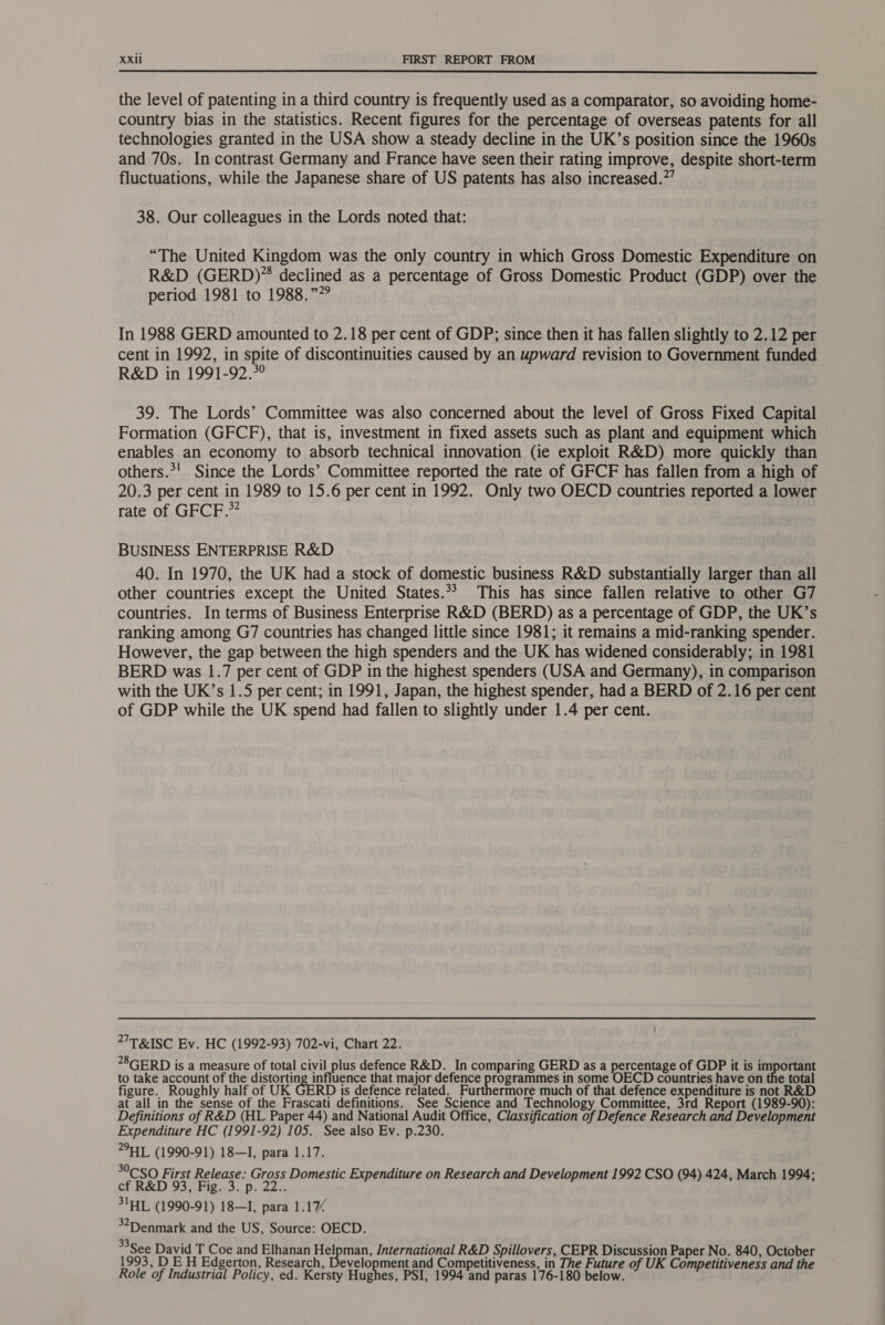  the level of patenting in a third country is frequently used as a comparator, so avoiding home- country bias in the statistics. Recent figures for the percentage of overseas patents for all technologies granted in the USA show a steady decline in the UK’s position since the 1960s and 70s. In contrast Germany and France have seen their rating improve, despite short-term fluctuations, while the Japanese share of US patents has also increased.”’ 38. Our colleagues in the Lords noted that: “The United Kingdom was the only country in which Gross Domestic Expenditure on R&amp;D (GERD)* declined as a percentage of Gross Domestic Product (GDP) over the period 1981 to 1988.” In 1988 GERD amounted to 2.18 per cent of GDP; since then it has fallen slightly to 2.12 per cent in 1992, in spite of discontinuities caused by an upward revision to Government funded R&amp;D in 1991-92.*° 39. The Lords’ Committee was also concerned about the level of Gross Fixed Capital Formation (GFCF), that is, investment in fixed assets such as plant and equipment which enables an economy to absorb technical innovation (ie exploit R&amp;D) more quickly than others.*! Since the Lords’ Committee reported the rate of GFCF has fallen from a high of 20.3 per cent in 1989 to 15.6 per cent in 1992. Only two OECD countries reported a lower rate of GFCF.* BUSINESS ENTERPRISE R&amp;D 40. In 1970, the UK had a stock of domestic business R&amp;D substantially larger than all other countries except the United States.** This has since fallen relative to other G7 countries. In terms of Business Enterprise R&amp;D (BERD) as a percentage of GDP, the UK’s ranking among G7 countries has changed little since 1981; it remains a mid-ranking spender. However, the gap between the high spenders and the UK has widened considerably; in 1981 BERD was 1.7 per cent of GDP in the highest spenders (USA and Germany), in comparison with the UK’s 1.5 per cent; in 1991, Japan, the highest spender, had a BERD of 2.16 per cent of GDP while the UK spend had fallen to slightly under 1.4 per cent. ’T&amp;ISC Ev. HC (1992-93) 702-vi, Chart 22. *8GERD is a measure of total civil plus defence R&amp;D. In comparing GERD as a percentage of GDP it is important to take account of the ee that major defence programmes in some OECD countries have on the total figure. Roughly half of UK GERD is defence related. Furthermore much of that defence expenditure is not R&amp;D at all in the sense of the Frascati definitions. See Science and Technology Committee, 3rd Report (1989-90): Definitions of R&amp;D (HAL Paper 44) and National Audit Office, Classification of Defence Research and Development Expenditure HC (1991-92) 105. See also Ev. p.230. °HL (1990-91) 18—I, para 1.17. °CSO First Release: Gross Domestic Expenditure on Research and Development 1992 CSO (94) 424, March 1994; cf R&amp;D 93, Fig.-3. p. 22.. S1HL (1990-91) 18—I, para 1.17/ 32Denmark and the US, Source: OECD. *3See David T Coe and Elhanan Helpman, International R&amp;D Spillovers, CEPR Discussion Paper No. 840, October 1993, D EH Edgerton, Research, Development and Competitiveness, in The Future of UK Competitiveness and the Role of Industrial Policy, ed. Kersty Hughes, PSI, 1994 and paras 176-180 below.