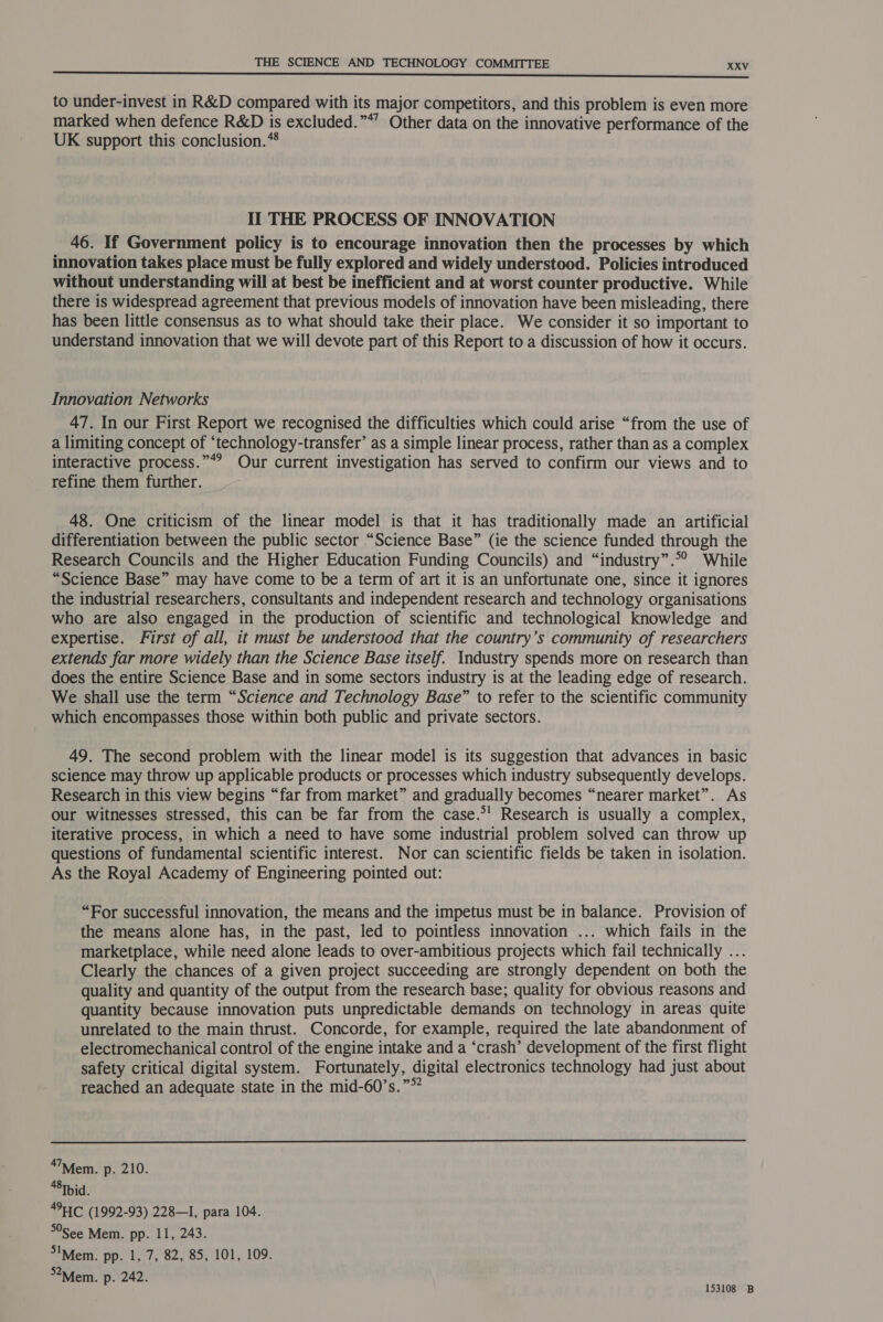to under-invest in R&D compared with its major competitors, and this problem is even more marked when defence R&D is excluded.”*” Other data on the innovative performance of the UK support this conclusion.* II THE PROCESS OF INNOVATION 46. If Government policy is to encourage innovation then the processes by which innovation takes place must be fully explored and widely understood. Policies introduced without understanding will at best be inefficient and at worst counter productive. While there is widespread agreement that previous models of innovation have been misleading, there has been little consensus as to what should take their place. We consider it so important to understand innovation that we will devote part of this Report to a discussion of how it occurs. Innovation Networks 47. In our First Report we recognised the difficulties which could arise “from the use of a limiting concept of “technology-transfer’ as a simple linear process, rather than as a complex interactive process.”*? Our current investigation has served to confirm our views and to refine them further. 48. One criticism of the linear model is that it has traditionally made an artificial differentiation between the public sector “Science Base” (ie the science funded through the Research Councils and the Higher Education Funding Councils) and “industry”.©° While “Science Base” may have come to be a term of art it is an unfortunate one, since it ignores the industrial researchers, consultants and independent research and technology organisations who are also engaged in the production of scientific and technological knowledge and expertise. First of all, it must be understood that the country’s community of researchers extends far more widely than the Science Base itself. Industry spends more on research than does the entire Science Base and in some sectors industry is at the leading edge of research. We shall use the term “Science and Technology Base” to refer to the scientific community which encompasses those within both public and private sectors. 49. The second problem with the linear model is its suggestion that advances in basic science may throw up applicable products or processes which industry subsequently develops. Research in this view begins “far from market” and gradually becomes “nearer market”. As our witnesses stressed, this can be far from the case.°! Research is usually a complex, iterative process, in which a need to have some industrial problem solved can throw up questions of fundamental scientific interest. Nor can scientific fields be taken in isolation. As the Royal Academy of Engineering pointed out: “For successful innovation, the means and the impetus must be in balance. Provision of the means alone has, in the past, led to pointless innovation ... which fails in the marketplace, while need alone leads to over-ambitious projects which fail technically ... Clearly the chances of a given project succeeding are strongly dependent on both the quality and quantity of the output from the research base; quality for obvious reasons and quantity because innovation puts unpredictable demands on technology in areas quite unrelated to the main thrust. Concorde, for example, required the late abandonment of electromechanical control of the engine intake and a ‘crash’ development of the first flight safety critical digital system. Fortunately, digital electronics technology had just about reached an adequate state in the mid-60’s.”°? ‘™Mem. p. 210. “8Ibid. 4911C (1992-93) 228—I, para 104. See Mem. pp. 11, 243. IMem. pp. 1, 7, 82, 85, 101, 109. 52 Mem. p. 242. sey natibe
