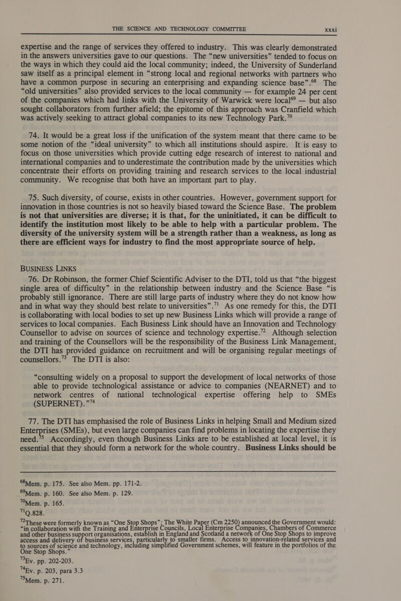  expertise and the range of services they offered to industry. This was clearly demonstrated in the answers universities gave to our questions. The “new universities” tended to focus on the ways in which they could aid the local community; indeed, the University of Sunderland saw itself as a principal element in “strong local and regional networks with partners who have a common purpose in securing an enterprising and expanding science base”. The “old universities” also provided services to the local community — for example 24 per cent of the companies which had links with the University of Warwick were local® — but also sought collaborators from further afield; the epitome of this approach was Cranfield which was actively seeking to attract global companies to its new Technology Park.” 74. It would be a great loss if the unification of the system meant that there came to be some notion of the “ideal university” to which all institutions should aspire. It is easy to focus on those universities which provide cutting edge research of interest to national and international companies and to underestimate the contribution made by the universities which concentrate their efforts on providing training and research services to the local industrial community. We recognise that both have an important part to play. 75. Such diversity, of course, exists in other countries. However, government support for innovation in those countries is not so heavily biased toward the Science Base. The problem is not that universities are diverse; it is that, for the uninitiated, it can be difficult to identify the institution most likely to be able to help with a particular problem. The diversity of the university system will be a strength rather than a weakness, as long as there are efficient ways for industry to find the most appropriate source of help. BUSINESS LINKS 76. Dr Robinson, the former Chief Scientific Adviser to the DTI, told us that “the biggest single area of difficulty” in the relationship between industry and the Science Base “is probably still ignorance. There are still large parts of industry where they do not know how and in what way they should best relate to universities”.’' As one remedy for this, the DTI is collaborating with local bodies to set up new Business Links which will provide a range of services to local companies. Each Business Link should have an Innovation and Technology Counsellor to advise on sources of science and technology expertise.’ Although selection and training of the Counsellors will be the responsibility of the Business Link Management, the DTI has provided guidance on recruitment and will be organising regular meetings of counsellors.”? The DTI is also: “consulting widely on a proposal to support the development of local networks of those able to provide technological assistance or advice to companies (NEARNET) and to network centres of national technological expertise offering help to SMEs (SUPERNET).”” 77. The DTI has emphasised the role of Business Links in helping Small and Medium sized Enterprises (SMEs), but even large companies can find problems in locating the expertise they need.’ Accordingly, even though Business Links are to be established at local level, it is essential that they should form a network for the whole country. Business Links should be  Mem. p. 175. See also Mem. pp. 171-2. Mem. p. 160. See also Mem. p. 129. Mem. p. 165. 19.828. ™These were formerly known as “One Stop Shops”; The White Paper (Cm 2250) announced the Government would: “in collaboration with the Training and Enterprise Councils, Local Enterprise Companies, Chambers of Commerce and other business support organisations, establish in England and Scotland a network of One Stop Shops to improve access and delivery of business services parteneey to smaller firms. Access to innovation-related services and to sources of science and technology, including simplified Government schemes, will feature in the portfolios of the One Stop Shops.” ®BEy. pp. 202-203. 74Ey. p. 203, para 3.3 Mem. p. 271.