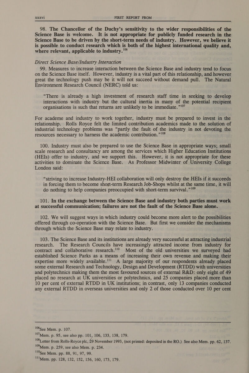  98. The Chancellor of the Duchy’s sensitivity to the wider responsibilities of the Science Base is welcome. It is not appropriate for publicly funded research in the Science Base to be driven by the short-term needs of industry. However, we believe it is possible to conduct research which is both of the highest international quality and, where relevant, applicable to industry.'” Direct Science Base/Industry Interaction 99. Measures to increase interaction between the Science Base and industry tend to focus on the Science Base itself. However, industry is a vital part of this relationship, and however great the technology push may be it will not succeed without demand pull. The Natural Environment Research Council (NERC) told us: “There is already a high investment of research staff time in seeking to develop interactions with industry but the cultural inertia in many of the potential recipient organisations is such that returns are unlikely to be immediate. ”!©” For academe and industry to work together, industry must be prepared to invest in the relationship. Rolls Royce felt the limited contribution academics made to the solution of industrial technology problems was “partly the fault of the industry in not devoting the resources necessary to harness the academic contribution. ”!® 100. Industry must also be prepared to use the Science Base in appropriate ways; small scale research and consultancy are among the services which Higher Education Institutions (HEIs) offer to industry, and we support this. However, it is not appropriate for these activities to dominate the Science Base. As Professor Midwinter of University College London said: “striving to increase Industry-HEI collaboration will only destroy the HEIs if it succeeds in forcing them to become short-term Research Job-Shops whilst at the same time, it will do nothing to help companies preoccupied with short-term survival.”'” 101. In the exchange between the Science Base and industry both parties must work at successful communication; failures are not the fault of the Science Base alone. 102. We will suggest ways in which industry could become more alert to the possibilities offered through co-operation with the Science Base. But first we consider the mechanisms through which the Science Base may relate to industry. 103. The Science Base and its institutions are already very successful at attracting industrial research. The Research Councils have increasingly attracted income from industry for contract and collaborative research.''® Most of the old universities we surveyed had established Science Parks as a means of increasing their own revenue and making their expertise more widely available.''’ A large majority of our respondents already placed some external Research and Technology, Design and Development (RTDD) with universities and polytechnics making them the most favoured sources of external R&amp;D: only eight of 49 placed no research at UK universities or polytechnics, and 25 companies placed more than 10 per cent of external RTDD in UK institutions; in contrast, only 13 companies conducted any external RTDD in overseas universities and only 2 of those conducted over 10 per cent '06See Mem. p. 107. '7Mfem. p. 95, see also pp. 101, 106, 133, 138, 179. 1087 etter from Rolls-Royce plc, 29 November 1993, (not printed: deposited in the RO.) See also Mem. pp. 62, 137. 109Mem. p. 259, see also Mem. p. 234. 10gee Mem. pp. 88, 91, 97, 99. 'llMem. pp. 128, 132, 152, 156, 160, 173, 179.