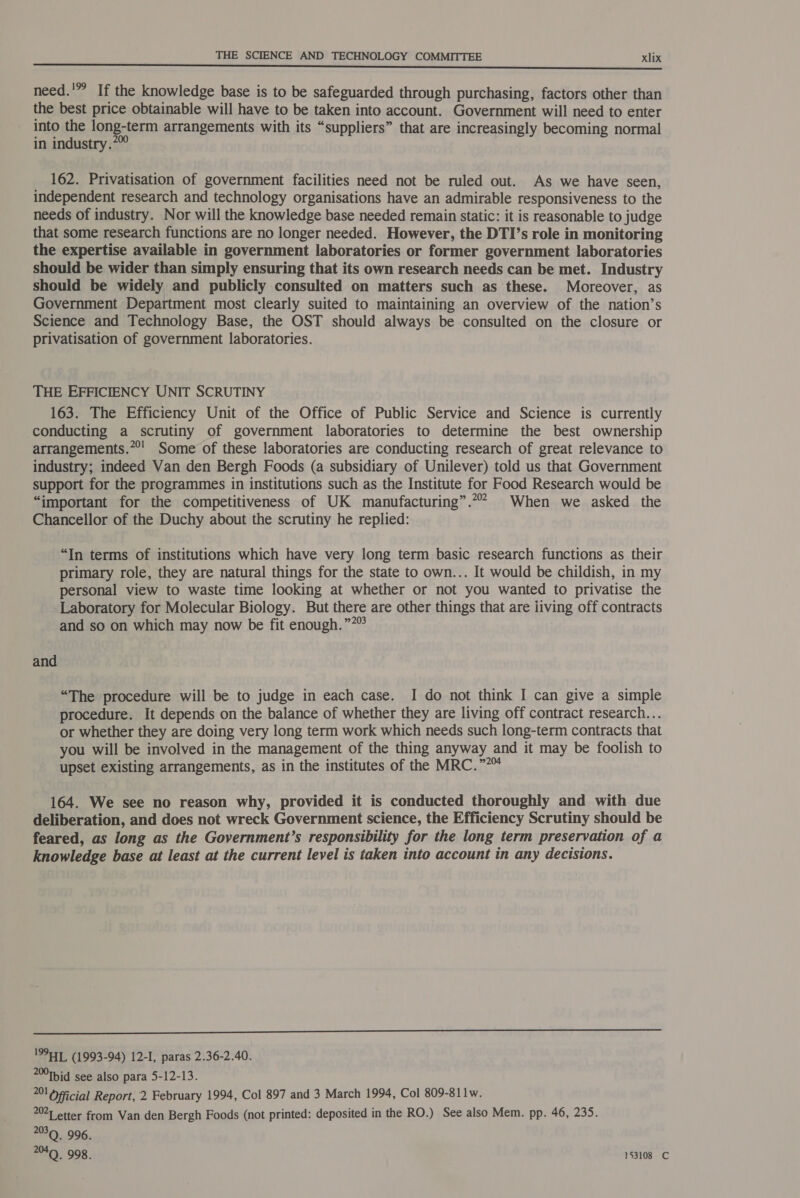 need.'” If the knowledge base is to be safeguarded through purchasing, factors other than the best price obtainable will have to be taken into account. Government will need to enter into the long-term arrangements with its “suppliers” that are increasingly becoming normal in industry.*” 162. Privatisation of government facilities need not be ruled out. As we have seen, independent research and technology organisations have an admirable responsiveness to the needs of industry. Nor will the knowledge base needed remain static: it is reasonable to judge that some research functions are no longer needed. However, the DTI’s role in monitoring the expertise available in government laboratories or former government laboratories should be wider than simply ensuring that its own research needs can be met. Industry should be widely and publicly consulted on matters such as these. Moreover, as Government Department most clearly suited to maintaining an overview of the nation’s Science and Technology Base, the OST should always be consulted on the closure or privatisation of government laboratories. THE EFFICIENCY UNIT SCRUTINY 163. The Efficiency Unit of the Office of Public Service and Science is currently conducting a scrutiny of government laboratories to determine the best ownership arrangements.**' Some of these laboratories are conducting research of great relevance to industry; indeed Van den Bergh Foods (a subsidiary of Unilever) told us that Government support for the programmes in institutions such as the Institute for Food Research would be “important for the competitiveness of UK manufacturing”.** When we asked the Chancellor of the Duchy about the scrutiny he replied: “In terms of institutions which have very long term basic research functions as their primary role, they are natural things for the state to own... It would be childish, in my personal view to waste time looking at whether or not you wanted to privatise the Laboratory for Molecular Biology. But there are other things that are iiving off contracts and so on which may now be fit enough.””” and “The procedure will be to judge in each case. I do not think I can give a simple procedure. It depends on the balance of whether they are living off contract research... or whether they are doing very long term work which needs such long-term contracts that you will be involved in the management of the thing anyway and it may be foolish to upset existing arrangements, as in the institutes of the MRC.” 164. We see no reason why, provided it is conducted thoroughly and with due deliberation, and does not wreck Government science, the Efficiency Scrutiny should be feared, as long as the Government’s responsibility for the long term preservation of a knowledge base at least at the current level is taken into account in any decisions.  199477, (1993-94) 12-I, paras 2.36-2.40. 20Tbid see also para 5-12-13. 201 Oficial Report, 2 February 1994, Col 897 and 3 March 1994, Col 809-811w. 202] etter from Van den Bergh Foods (not printed: deposited in the RO.) See also Mem. pp. 46, 235. 20309. 996. %Q. 998. 153108 C