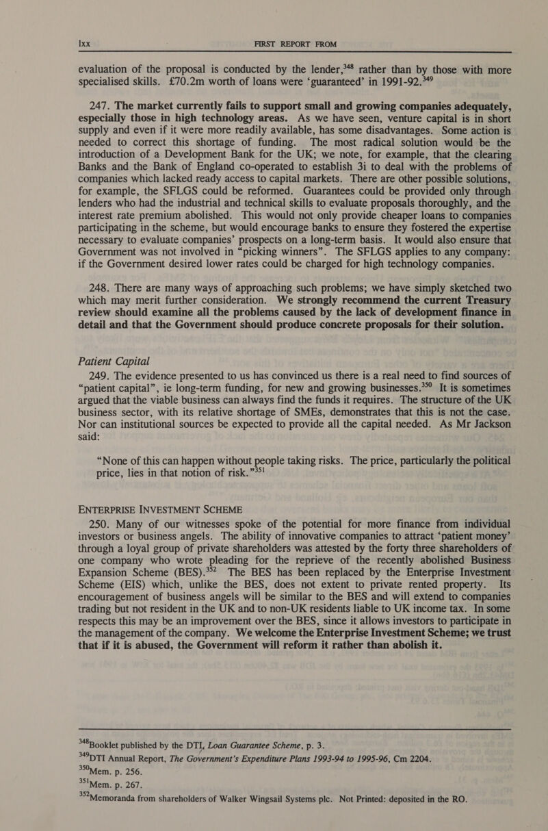  evaluation of the proposal is conducted by the lender,** rather than by those with more specialised skills. £70.2m worth of loans were ‘guaranteed’ in 1991-92.°*° 247. The market currently fails to support small and growing companies adequately, especially those in high technology areas. As we have seen, venture capital is in short supply and even if it were more readily available, has some disadvantages. Some action is needed to correct this shortage of funding. The most radical solution would be the introduction of a Development Bank for the UK; we note, for example, that the clearing Banks and the Bank of England co-operated to establish 3i to deal with the problems of companies which lacked ready access to capital markets. There are other possible solutions, for example, the SFLGS could be reformed. Guarantees could be provided only through lenders who had the industrial and technical skills to evaluate proposals thoroughly, and the interest rate premium abolished. This would not only provide cheaper loans to companies participating in the scheme, but would encourage banks to ensure they fostered the expertise necessary to evaluate companies’ prospects on a long-term basis. It would also ensure that Government was not involved in “picking winners”. The SFLGS applies to any company: if the Government desired lower rates could be charged for high technology companies. 248. There are many ways of approaching such problems; we have simply sketched two which may merit further consideration. We strongly recommend the current Treasury review should examine all the problems caused by the lack of development finance in detail and that the Government should produce concrete proposals for their solution. Patient Capital 249. The evidence presented to us has convinced us there is a real need to find sources of “patient capital”, ie long-term funding, for new and growing businesses.*°° It is sometimes argued that the viable business can always find the funds it requires. The structure of the UK business sector, with its relative shortage of SMEs, demonstrates that this is not the case. Nor can institutional sources be expected to provide all the capital needed. As Mr Jackson said: “None of this can happen without people taking risks. The price, particularly the political price, lies in that notion of risk.”*! ENTERPRISE INVESTMENT SCHEME 250. Many of our witnesses spoke of the potential for more finance from individual investors or business angels. The ability of innovative companies to attract ‘patient money’ through a loyal group of private shareholders was attested by the forty three shareholders of one company who wrote pleading for the reprieve of the recently abolished Business Expansion Scheme (BES). The BES has been replaced by the Enterprise Investment Scheme (EIS) which, unlike the BES, does not extent to private rented property. Its encouragement of business angels will be similar to the BES and will extend to companies trading but not resident in the UK and to non-UK residents liable to UK income tax. In some respects this may be an improvement over the BES, since it allows investors to participate in the management of the company. We welcome the Enterprise Investment Scheme; we trust that if it is abused, the Government will reform it rather than abolish it. 348B ooklet published by the DTI, Loan Guarantee Scheme, p. 3. 49D TT Annual Report, The Government’s Expenditure Plans 1993-94 to 1995-96, Cm 2204. 35°Mfem. p. 256. 351Mem. p. 267. *°?Mfemoranda from shareholders of Walker Wingsail Systems plc. Not Printed: deposited in the RO.