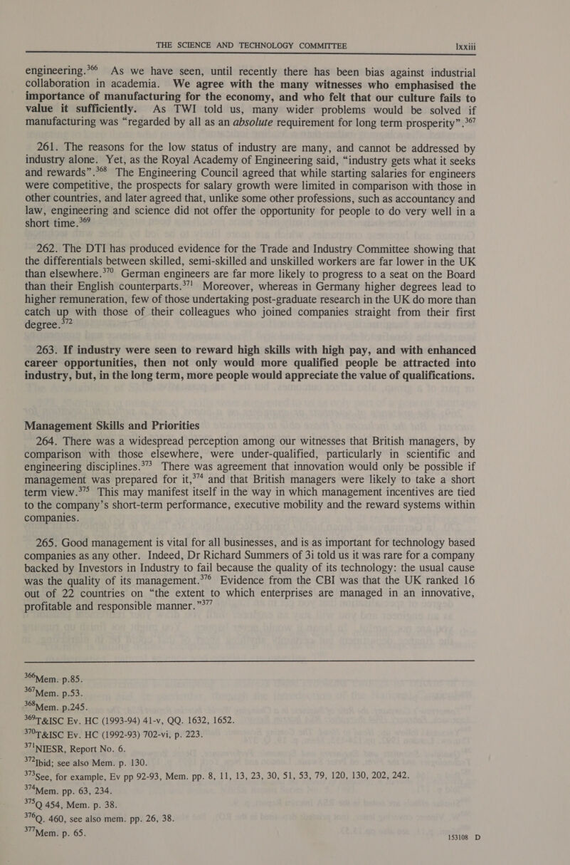 engineering.*°° As we have seen, until recently there has been bias against industrial collaboration in academia. We agree with the many witnesses who emphasised the importance of manufacturing for the economy, and who felt that our culture fails to value it sufficiently. As TWI told us, many wider problems would be solved if manufacturing was “regarded by all as an absolute requirement for long term prosperity” .°”’ 261. The reasons for the low status of industry are many, and cannot be addressed by industry alone. Yet, as the Royal Academy of Engineering said, “industry gets what it seeks and rewards”.* The Engineering Council agreed that while starting salaries for engineers were competitive, the prospects for salary growth were limited in comparison with those in other countries, and later agreed that, unlike some other professions, such as accountancy and law, engineering and science did not offer the opportunity for people to do very well in a short time.°® 262. The DTI has produced evidence for the Trade and Industry Committee showing that the differentials between skilled, semi-skilled and unskilled workers are far lower in the UK than elsewhere.*”” German engineers are far more likely to progress to a seat on the Board than their English counterparts.*”’ Moreover, whereas in Germany higher degrees lead to higher remuneration, few of those undertaking post-graduate research in the UK do more than catch up with those of their colleagues who joined companies straight from their first degree.*” 263. If industry were seen to reward high skills with high pay, and with enhanced career opportunities, then not only would more qualified people be attracted into industry, but, in the long term, more people would appreciate the value of qualifications. Management Skills and Priorities 264. There was a widespread perception among our witnesses that British managers, by comparison with those elsewhere, were under-qualified, particularly in scientific and engineering disciplines.** There was agreement that innovation would only be possible if management was prepared for it,*” and that British managers were likely to take a short term view.°” This may manifest itself in the way in which management incentives are tied to the company’s short-term performance, executive mobility and the reward systems within companies. 265. Good management is vital for all businesses, and is as important for technology based companies as any other. Indeed, Dr Richard Summers of 31 told us it was rare for a company backed by Investors in Industry to fail because the quality of its technology: the usual cause was the quality of its management.*”° Evidence from the CBI was that the UK ranked 16 out of 22 countries on “the extent to which enterprises are managed in an innovative, profitable and responsible manner.”*””  36&gt;Mfem. p.85. 367™Mfem. Bo 3. 368iem. p.245. 369T RISC Ev. HC (1993-94) 41-v, QQ. 1632, 1652. IMT RISC Ev. HC (1992-93) 702-vi, p. 223. 37INTESR, Report No. 6. 3” Tbid; see also Mem. p. 130. 373 See, for example, Ev pp 92-93, Mem. pp. 8, 11, 13, 23, 30, 51, 53, 79, 120, 130, 202, 242. 374Mem. pp. 63, 234. 375Q 454, Mem. p. 38. ee 460, see also mem. pp. 26, 38. 377Mem. p. 65. ee