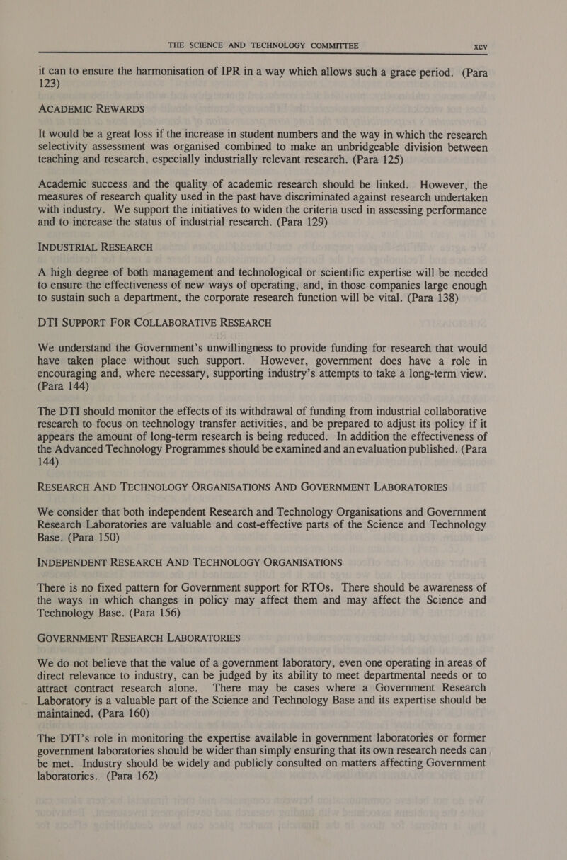  it can to ensure the harmonisation of IPR in a way which allows such a grace period. (Para 123) ACADEMIC REWARDS It would be a great loss if the increase in student numbers and the way in which the research selectivity assessment was organised combined to make an unbridgeable division between teaching and research, especially industrially relevant research. (Para 125) Academic success and the quality of academic research should be linked. However, the measures of research quality used in the past have discriminated against research undertaken with industry. We support the initiatives to widen the criteria used in assessing performance and to increase the status of industrial research. (Para 129) INDUSTRIAL RESEARCH A high degree of both management and technological or scientific expertise will be needed to ensure the effectiveness of new ways of operating, and, in those companies large enough to sustain such a department, the corporate research function will be vital. (Para 138) DTI SUPPORT FOR COLLABORATIVE RESEARCH We understand the Government’s unwillingness to provide funding for research that would have taken place without such support. However, government does have a role in encouraging and, where necessary, supporting industry’s attempts to take a long-term view. (Para 144) The DTI should monitor the effects of its withdrawal of funding from industrial collaborative research to focus on technology transfer activities, and be prepared to adjust its policy if it appears the amount of long-term research is being reduced. In addition the effectiveness of the Advanced Technology Programmes should be examined and an evaluation published. (Para 144) RESEARCH AND TECHNOLOGY ORGANISATIONS AND GOVERNMENT LABORATORIES We consider that both independent Research and Technology Organisations and Government Research Laboratories are valuable and cost-effective parts of the Science and Technology Base. (Para 150) INDEPENDENT RESEARCH AND TECHNOLOGY ORGANISATIONS There is no fixed pattern for Government support for RTOs. There should be awareness of the ways in which changes in policy may affect them and may affect the Science and Technology Base. (Para 156) GOVERNMENT RESEARCH LABORATORIES We do not believe that the value of a government laboratory, even one operating in areas of direct relevance to industry, can be judged by its ability to meet departmental needs or to attract contract research alone. There may be cases where a Government Research Laboratory is a valuable part of the Science and Technology Base and its expertise should be maintained. (Para 160) The DTI’s role in monitoring the expertise available in government laboratories or former government laboratories should be wider than simply ensuring that its own research needs can be met. Industry should be widely and publicly consulted on matters affecting Government laboratories. (Para 162)