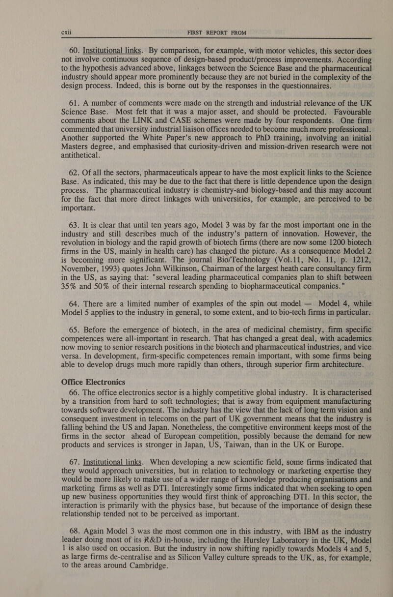  60. Institutional links. By comparison, for example, with motor vehicles, this sector does not involve continuous sequence of design-based product/process improvements. According to the hypothesis advanced above, linkages between the Science Base and the pharmaceutical industry should appear more prominently because they are not buried in the complexity of the design process. Indeed, this is borne out by the responses in the questionnaires. 61. A number of comments were made on the strength and industrial relevance of the UK Science Base. Most felt that it was a major asset, and should be protected. Favourable comments about the LINK and CASE schemes were made by four respondents. One firm commented that university industrial liaison offices needed to become much more professional. Another supported the White Paper’s new approach to PhD training, involving an initial Masters degree, and emphasised that curiosity-driven and mission-driven research were not antithetical. 62. Of all the sectors, pharmaceuticals appear to have the most explicit links to the Science Base. As indicated, this may be due to the fact that there is little dependence upon the design process. The pharmaceutical industry is chemistry-and biology-based and this may account for the fact that more direct linkages with universities, for example, are perceived to be important. 63. It is clear that until ten years ago, Model 3 was by far the most important one in the industry and still describes much of the industry’s pattern of innovation. However, the revolution in biology and the rapid growth of biotech firms (there are now some 1200 biotech firms in the US, mainly in health care) has changed the picture. As a consequence Model 2 is becoming more significant. The journal Bio/Technology (Vol.11, No. 11, p. 1212, November, 1993) quotes John Wilkinson, Chairman of the largest heath care consultancy firm in the US, as saying that: several leading pharmaceutical companies plan to shift between 35% and 50% of their internal research spending to biopharmaceutical companies. 64. There are a limited number of examples of the spin out model — Model 4, while Model 5 applies to the industry in general, to some extent, and to bio-tech firms in particular. 65. Before the emergence of biotech, in the area of medicinal chemistry, firm specific competences were all-important in research. That has changed a great deal, with academics now moving to senior research positions in the biotech and pharmaceutical industries, and vice versa. In development, firm-specific competences remain important, with some firms being able to develop drugs much more rapidly than others, through superior firm architecture. Office Electronics 66. The office electronics sector is a highly competitive global industry. It is characterised by a transition from hard to soft technologies; that is away from equipment manufacturing towards software development. The industry has the view that the lack of long term vision and consequent investment in telecoms on the part of UK government means that the industry is falling behind the US and Japan. Nonetheless, the competitive environment keeps most of the firms in the sector ahead of European competition, possibly because the demand for new products and services is stronger in Japan, US, Taiwan, than in the UK or Europe. 67. Institutional links. When developing a new scientific field, some firms indicated that they would approach universities, but in relation to technology or marketing expertise they would be more likely to make use of a wider range of knowledge producing organisations and marketing firms as well as DTI. Interestingly some firms indicated that when seeking to open up new business opportunities they would first think of approaching DTI. In this sector, the interaction is primarily with the physics base, but because of the importance of design these relationship tended not to be perceived as important. 68. Again Model 3 was the most common one in this industry, with IBM as the industry leader doing most of its R&amp;D in-house, including the Hursley Laboratory in the UK, Model 1 is also used on occasion. But the industry in now shifting rapidly towards Models 4 and 5, as large firms de-centralise and as Silicon Valley culture spreads to the UK, as, for example, to the areas around Cambridge.