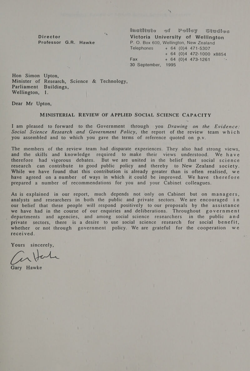 Imstitukies of Pollsy Studtas Director : Victoria University of Wellington Professor G.R. Hawke P. O. Box 600, Wellington, New Zealand Telephones + 64 (0)4 471-5307 + 64 (0)4 472-1000 x8854 Fax + 64 (0)4 473-1261 30 September, 1995 Hon Simon Upton, Minister of Research, Science &amp; Technology, Parliament Buildings, Wellington, 1. Dear Mr Upton, MINISTERIAL REVIEW OF APPLIED SOCIAL SCIENCE CAPACITY I am pleased to forward to the Government through you Drawing on the Evidence: Social Science Research and Government Policy, the report of the review team which you assembled and to which you gave the terms of reference quoted on p.v. The members of the review team had disparate experiences. They also had strong views, and the skills and knowledge required to make their views understood. We have therefore had vigorous debates. But we are united in the belief that social science research can contribute to good public policy and thereby to New Zealand society. While we have found that this contribution is already greater than is often realised, we have agreed on a number of ways in which it could be improved. We have therefore prepared a number of recommendations for you and your Cabinet colleagues. As is explained in our report, much depends not only on Cabinet but on managers, analysts and researchers in both the public and private sectors. We are encouraged in our belief that these people will respond positively to our proposals by the assistance we have had in the course of our enquiries and deliberations. Throughout government departments and agencies, and among social science researchers in the public and private sectors, there is a desire to use social science research for social benefit, whether or not through government’ policy. We are grateful for the cooperation we received. Yours sincerely, [ir\eAn Gary Hawke