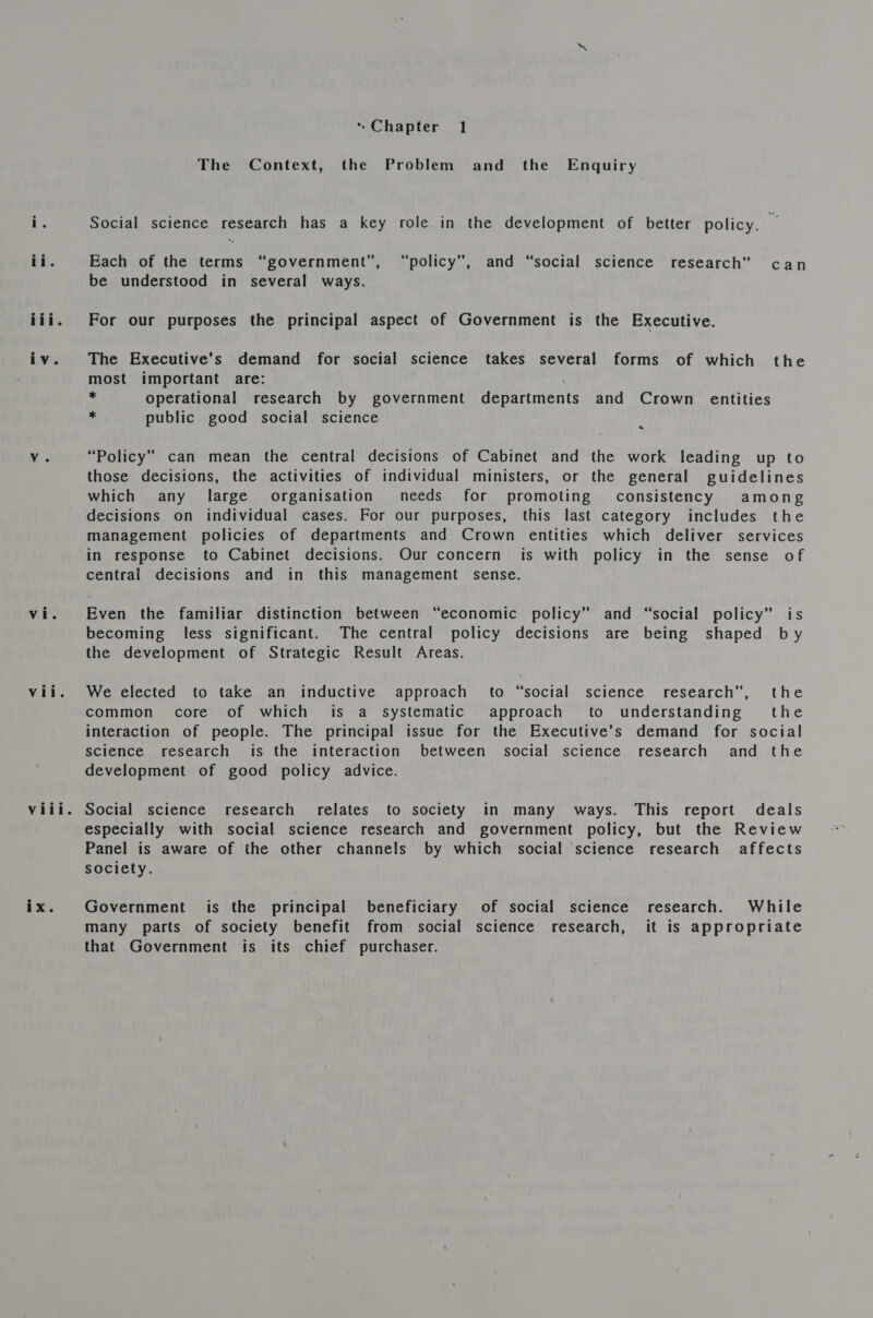 viii. * Chapter 1 The Context, the Problem and the Enquiry Social science research has a key role.in the development of better policy. o Each of the terms “government”, “policy”, and “social science research” can be understood in several ways. For our purposes the principal aspect of Government is the Executive. The Executive’s demand for social science takes several forms of which the most important are: - Operational research by government departments and Crown entities public good social science « “Policy” can mean the central decisions of Cabinet and the work leading up to those decisions, the activities of individual ministers, or the general guidelines which any large organisation needs for promoting consistency among decisions on individual cases. For our purposes, this last category includes the management policies of departments and Crown entities which deliver services in response to Cabinet decisions. Our concern is with policy in the sense of central decisions and in this management sense. becoming less significant. The central policy decisions are being shaped by the development of Strategic Result Areas. We elected to take an inductive approach to “social science research”, the common core of which is a systematic approach to understanding’ the interaction of people. The principal issue for the Executive’s demand for social science research is the interaction between social science research and the development of good policy advice. Social science research relates to society in many ways. This report deals especially with social science research and government policy, but the Review Panel is aware of the other channels by which social science research affects society. Government is the principal beneficiary of social science research. While many parts of society benefit from social science research, it is appropriate that Government is its chief purchaser.