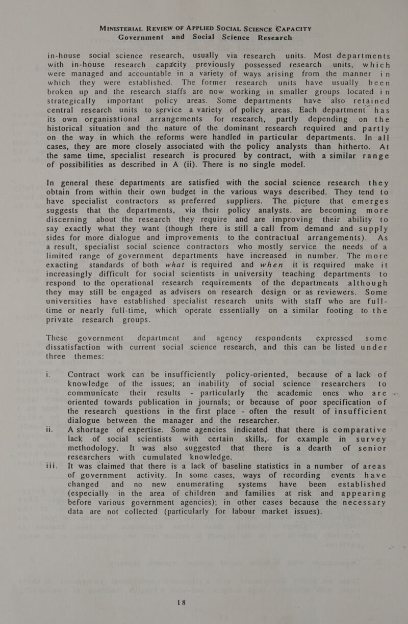 Government and Social Science Research in-house social science research, usually via research units. Most departments with in-house research capacity previously possessed research units, which were managed and accountable in a variety of ways arising from the manner in which they were established. The former research units have usually been broken up and the research staffs are now working in smaller groups located in Strategically important policy areas. Some departments have also retained central research units to service a variety of policy areas. Each department has its Own organisational arrangements’ for research, partly depending on the historical situation and the nature of the dominant research required and partly on the way in which the reforms were handled in particular departments. In all cases, they are more closely associated with the policy analysts than hitherto. At the same time, specialist research is procured by contract, with a similar range of possibilities as described in A (ii). There is no single model. In general these departments are satisfied with the social science research they obtain from within their own budget in the various ways described. They tend to have specialist contractors as preferred suppliers. The picture that emerges suggests that the departments, via their policy analysts. are becoming more discerning about the research they require and are improving their ability to say exactly what they want (though there is still a call from demand and supply sides for more dialogue and improvements to the contractual arrangements). As a result, specialist social science contractors who mostly service the needs of a limited range of government departments have increased in number. The more exacting standards of both what is required and when it is required make it increasingly difficult for social scientists in university teaching departments to respond to the operational research requirements of the departments although they may still be engaged as advisers on research design or as reviewers. Some universities have established specialist research units with staff who are full- time or nearly full-time, which operate essentially on a similar footing to the private research groups. These government department and agency respondents expressed some dissatisfaction with current social science research, and this can be listed under three themes: i. Contract work can be insufficiently policy-oriented, because of a lack of knowledge of the issues; an inability of social science researchers’ to oriented towards publication in journals; or because of poor specification of the research questions in the first place - often the result of insufficient dialogue between the manager and the researcher. ii. A-shortage of expertise. Some agencies indicated that there is comparative lack of social scientists with certain skills,, for example in survey methodology. It was also suggested that there is a dearth of senior researchers with cumulated knowledge. itt. It was claimed that there is a lack of baseline statistics in a number of areas of government activity. In some cases, ways of recording events have changed and no new enumerating systems have been_~ established (especially in the area of children and families at risk and appearing before various government agencies); in other cases because the necessary data are not collected (particularly for labour market issues).