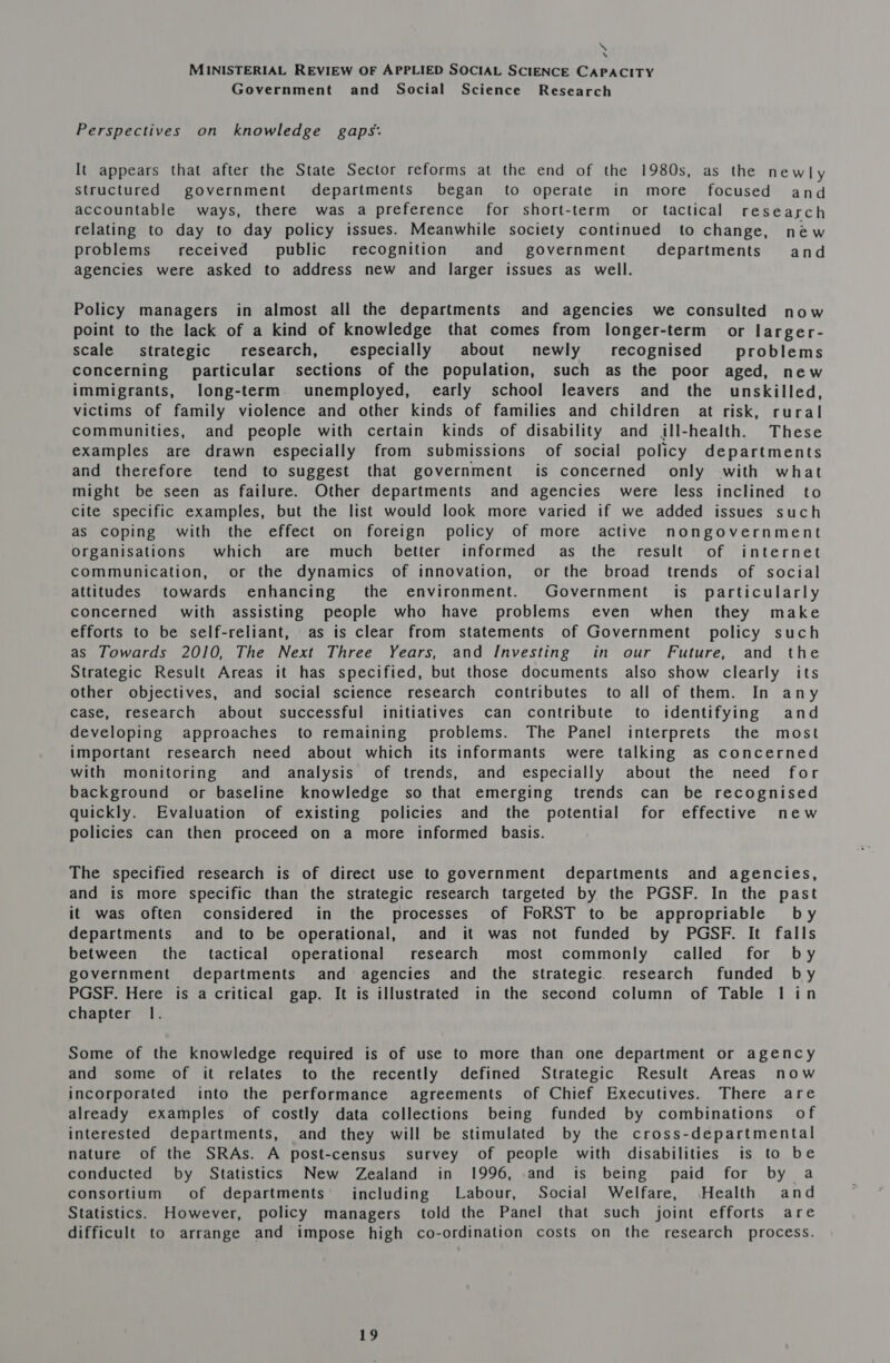 ns \ MINISTERIAL REVIEW OF APPLIED SOCIAL SCIENCE CAPACITY Government and Social Science Research Perspectives on knowledge gaps: It appears that after the State Sector reforms at the end of the 1980s, as the newly Structured government departments began to operate in more focused and accountable ways, there was a preference for short-term or tactical research relating to day to day policy issues. Meanwhile society continued to change, new problems’ received public recognition and government departments and agencies were asked to address new and larger issues as well. Policy managers in almost all the departments and agencies we consulted now point to the lack of a kind of knowledge that comes from longer-term or larger- scale strategic research, especially about newly recognised problems concerning particular sections of the population, such as the poor aged, new immigrants, long-term unemployed, early school leavers and the unskilled, victims of family violence and other kinds of families and children at risk, rural communities, and people with certain kinds of disability and ill-health. These examples are drawn especially from submissions of social policy departments and therefore tend to suggest that government is concerned only with what might be seen as failure. Other departments and agencies were less inclined to cite specific examples, but the list would look more varied if we added issues such as coping with the effect on foreign policy of more active nongovernment Organisations which are much better informed as the result of internet communication, or the dynamics of innovation, or the broad trends of social attitudes towards enhancing’ the environment. Government is particularly concerned with assisting people who have problems even when they make efforts to be self-reliant, as is clear from statements of Government policy such as Towards 2010, The Next Three Years, and Investing in our Future, and the Strategic Result Areas it has specified, but those documents also show clearly its other objectives, and social science research contributes to all of them. In any case, research about successful initiatives can contribute to identifying and developing approaches to remaining problems. The Panel interprets the most important research need about which its informants were talking as concerned with monitoring and analysis of trends, and especially about the need for background or baseline knowledge so that emerging trends can be recognised quickly. Evaluation of existing policies and the potential for effective new policies can then proceed on a more informed basis. The specified research is of direct use to government departments and agencies, and is more specific than the strategic research targeted by the PGSF. In the past it was often considered in the processes of FoRST to be appropriable by departments and to be operational, and it was not funded by PGSF. It falls between the tactical operational research most commonly called for by government departments and agencies and the strategic. research funded by PGSF. Here is a critical gap. It is illustrated in the second column of Table lin chapter 1. Some of the knowledge required is of use to more than one department or agency and some of it relates to the recently defined Strategic Result Areas now incorporated into the performance agreements of Chief Executives. There are already examples of costly data collections being funded by combinations of interested departments, and they will be stimulated by the cross-departmental nature of the SRAs. A post-census survey of people with disabilities is to be conducted by Statistics New Zealand in 1996, and is being paid for by a consortium of departments’ including Labour, Social Welfare, Health and Statistics. However, policy managers told the Panel that such joint efforts are difficult to arrange and impose high co-ordination costs on the research process.