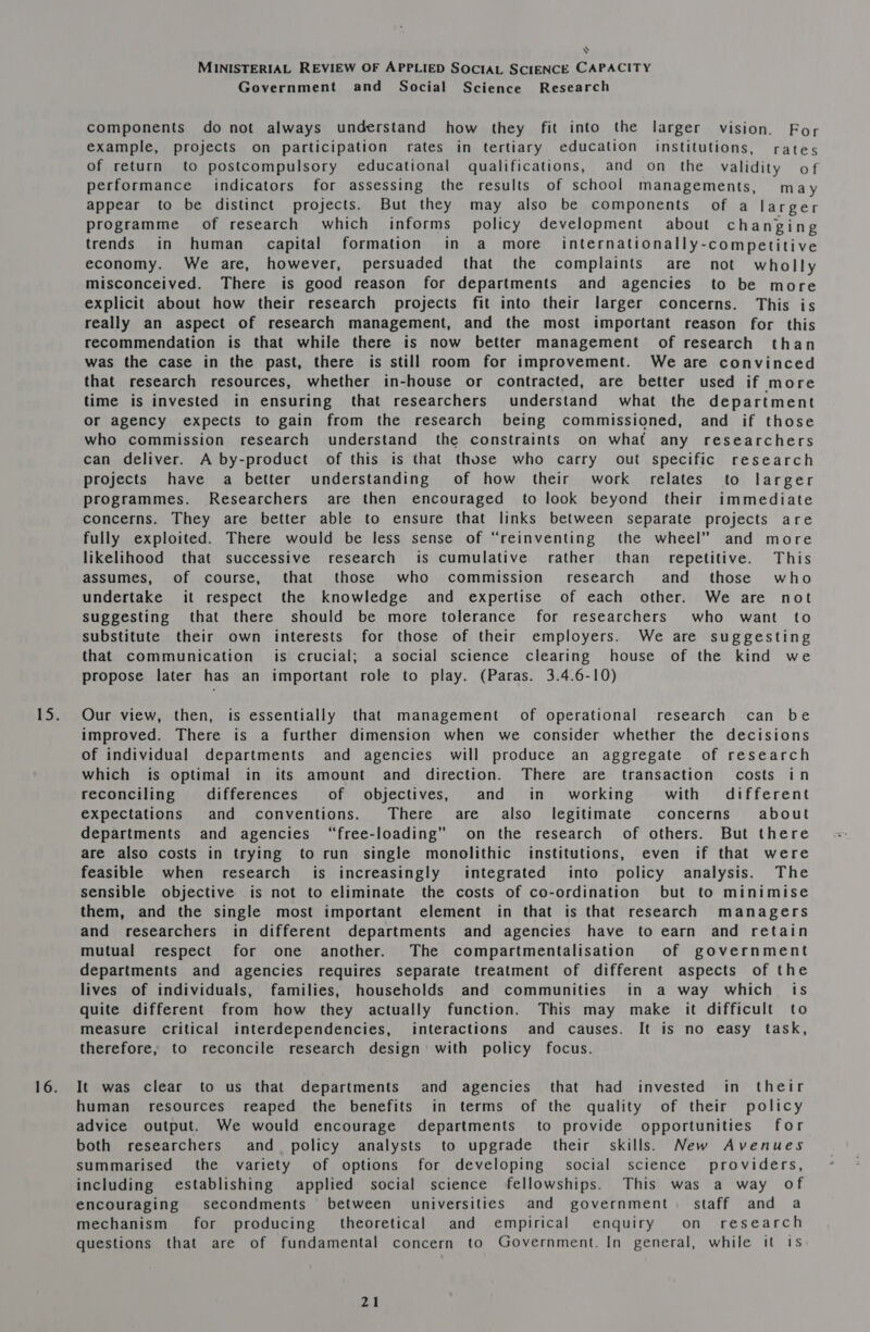 Y MINISTERIAL REVIEW OF APPLIED SOCIAL SCIENCE CAPACITY Government and Social Science Research components do not always understand how they fit into the larger vision. For example, projects on participation rates in tertiary education institutions, rates of return to postcompulsory educational qualifications, and on the validity of performance indicators for assessing the results of school managements, may appear to be distinct projects. But they may also be components of a larger programme of research which informs policy development about changing trends in human capital formation in a more internationally-competitive economy. We are, however, persuaded that the complaints are not wholly misconceived. There is good reason for departments and agencies to be more explicit about how their research projects fit into their larger concerns. This is really an aspect of research management, and the most important reason for this recommendation is that while there is now better management of research than was the case in the past, there is still room for improvement. We are convinced that research resources, whether in-house or contracted, are better used if more time is invested in ensuring that researchers understand what the department or agency expects to gain from the research being commissioned, and if those who commission research understand the constraints on what any researchers can deliver. A by-product of this is that those who carry out specific research projects have a better understanding of how their work relates to larger programmes. Researchers are then encouraged to look beyond their immediate concerns. They are better able to ensure that links between separate projects are fully exploited. There would be less sense of “reinventing the wheel” and more likelihood that successive research is cumulative rather than repetitive. This assumes, of course, that those who commission’ research and those who undertake it respect the knowledge and expertise of each other. We are not suggesting that there should be more tolerance for researchers who want to substitute their own interests for those of their employers. We are suggesting that communication is crucial; a social science clearing house of the kind we propose later has an important role to play. (Paras. 3.4.6-10) Our view, then, is essentially that management’ of operational research can be improved. There is a further dimension when we consider whether the decisions of individual departments and agencies will produce an aggregate of research which is optimal in its amount and direction. There are transaction costs in reconciling differences of objectives, and in working with different expectations and conventions. There are also legitimate concerns about departments and agencies “free-loading” on the research of others. But there are also costs in trying to run single monolithic institutions, even if that were feasible when research is increasingly integrated into policy analysis. The sensible objective is not to eliminate the costs of co-ordination but to minimise them, and the single most important element in that is that research managers and researchers in different departments and agencies have to earn and retain mutual respect for one another. The compartmentalisation of government departments and agencies requires separate treatment of different aspects of the lives of individuals, families, households and communities in a way which is quite different from how they actually function. This may make it difficult to measure critical interdependencies, interactions and causes. It is no easy task, therefore, to reconcile research design with policy focus. It was clear to us that departments and agencies that had invested in their human resources reaped the benefits in terms of the quality of their policy advice output. We would encourage departments to provide opportunities for both researchers and policy analysts to upgrade their skills. New Avenues summarised the variety of options for developing § social science providers, including establishing applied social science fellowships. This was a way of encouraging secondments between universities and government. staff and a mechanism for producing theoretical and empirical enquiry on research questions that are of fundamental concern to Government. In general, while it Is