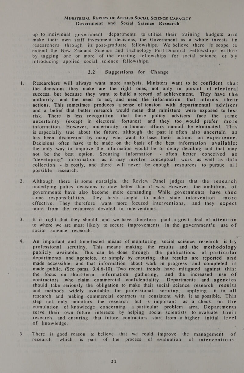 Government and Social Science Research up to individual government departments to utilise their training budgets and make their own staff investment decisions, the Government as a whole invests in researchers through its post-graduate fellowships. We believe there is scope to extend the New Zealand Science and Technology Post-Doctoral Fellowships either by tagging one or more of the existing fellowships for social science or by introducing applied social science fellowships. 2p Suggestions for Change Researchers will always want more analysis. Ministers want to be confident that the decisions they make are the right ones, not only in pursuit of electoral success, but because they want to build a record of achievement. They have the authority and the need to act, and need the information that informs their actions. This sometimes produces a sense of tension with departmental advisers and a belief that better research would mean that ministers were exposed to less risk. There is less recognition that those policy advisers face the same uncertainty (except in electoral fortunes) and they too ,would prefer more information. However, uncertainty in human affairs cannot be eliminated. This is especially true about the future, although the past is often also uncertain as has been discovered by many who want to base their actions on experience. Decisions often have to be made on the basis of the best information available; the only way to improve the information would be to delay deciding and that may not be the best option. Securing information - often better conceived as “developing” information as it may involve conceptual work as well as data collection - is costly, and there will never be enough resources to pursue all possible’ research. Although there is some nostalgia, the Review Panel judges that the research underlying policy decisions is now better than it was. However, the ambitions of governments have also become more demanding. While governments have shed some responsibilities, they have sought to make state intervention more effective. They therefore want more focused interventions, and they expect more from the resources devoted to interventions. It is right that they should, and we have therefore paid a great deal of attention to where we are most likely to secure improvements in the government’s’ use of social science research. An important and time-tested means of monitoring social science research is by professional scrutiny. This means making the results and the methodology publicly available. This can be done through the publications of particular departments and agencies, or simply by ensuring that results are reported and made accessible, and that information about work in progress and completed is made public. (See paras. 3.4.6-10). Two recent trends have mitigated against this: the focus on short-term information gathering, and the increased use of contractors who claim commercial confidentiality. Departments and agencies should take seriously the obligation to make their social science research results and methods widely available for professional scrutiny, applying it to all research and making commercial contracts as consistent with it as possible. This step not only monitors the research but is important as a check on the cumulation of knowledge concerning a particular problem area. Departments serve their own future interests by helping social scientists to evaluate their research and ensuring that future contractors start from a higher initial level of knowledge. There is good reason to believe that we could improve the management of research which is part of the process of evaluation of interventions.