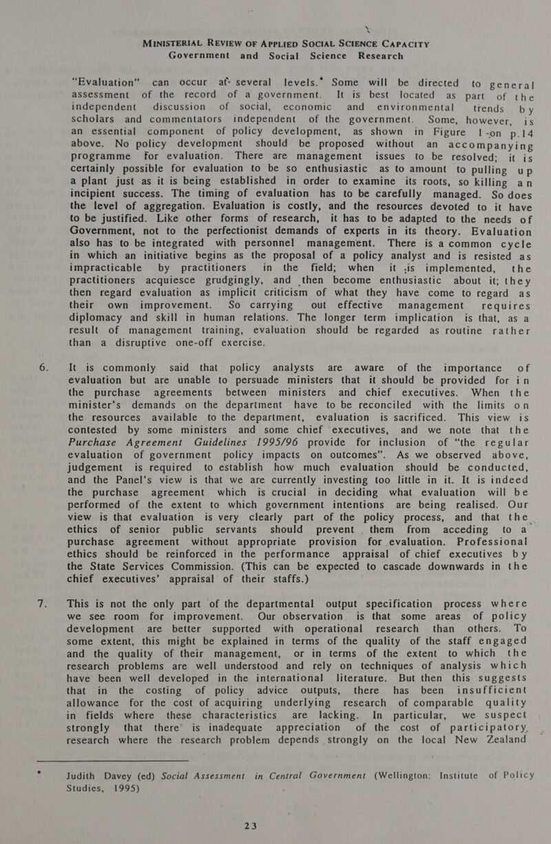 \ \ MINISTERIAL REVIEW OF APPLIED SOCIAL SCIENCE CAPACITY Government and Social Science Research “Evaluation” can occur af: several levels.” Some will be directed to general assessment of the record of a government. It is best located as part of the independent discussion of social, economic and environmental trends by scholars and commentators independent of the government. Some, however, is an essential component of policy development, as shown in Figure | -on p.14 above. No policy development should be proposed without an accompanying programme for evaluation. There are management issues to be resolved: it is certainly possible for evaluation to be so enthusiastic as to amount to pulling up a plant just as it is being established in order to examine its roots, so killing an incipient success. The timing of evaluation has to be carefully managed. So does the level of aggregation. Evaluation is costly, and the resources devoted to it have to be justified. Like other forms of research, it has to be adapted to the needs of Government, not to the perfectionist demands of experts in its theory. Evaluation also has to be integrated with personnel management. There is a common cycle in which an initiative begins as the proposal of a policy analyst and is resisted as impracticable by practitioners in the field; when it .is implemented, the practitioners acquiesce grudgingly, and then become enthusiastic about it; they then regard evaluation as implicit criticism of what they have come to regard as their own improvement. So carrying out effective management requires diplomacy and skill in human relations. The longer term implication is that, as a result of management training, evaluation should be regarded as routine rather than a disruptive one-off exercise. It is commonly said that policy analysts are aware of the importance of evaluation but are unable to persuade ministers that it should be provided for in the purchase agreements between ministers and chief executives. When the minister’s demands on the department have to be reconciled with the limits on the resources available to the department, evaluation is sacrificed. This view is contested by some ministers and some chief executives, and we note that the Purchase Agreement Guidelines 1995/96 provide for inclusion of “the regular evaluation of government policy impacts on outcomes”. As we observed above, judgement is required to establish how much evaluation should be conducted, and the Panel’s view is that we are currently investing too little in it. It is indeed the purchase agreement which is crucial in deciding what evaluation will be performed of the extent to which government intentions are being realised. Our view is that evaluation is very clearly part of the policy process, and that the | ethics of senior public servants should prevent them from acceding to a purchase agreement without appropriate provision for .evaluation. Professional ethics should be reinforced in the performance appraisal of chief executives by the State Services Commission. (This can be expected to cascade downwards in the chief executives’ appraisal of their staffs.) This is not the only part of the departmental output specification process where we see room for improvement. Our observation is that some areas of policy development are better supported with operational research than others. To some extent, this might be explained in terms of the quality of the staff engaged and the quality of their management, or in terms of the extent to which the research problems are well understood and rely on techniques of analysis which have been well developed in the international literature. But then this suggests that in the costing of policy advice outputs, there has been insufficient allowance for the cost of acquiring underlying research of comparable quality in fields where these characteristics are lacking. In particular, we suspect strongly that there is inadequate appreciation of the cost of participatory, research where the research problem depends strongly on the local New Zealand Judith Davey (ed) Social Assessment in Central Government (Wellington: Institute of Policy Studies, 1995)