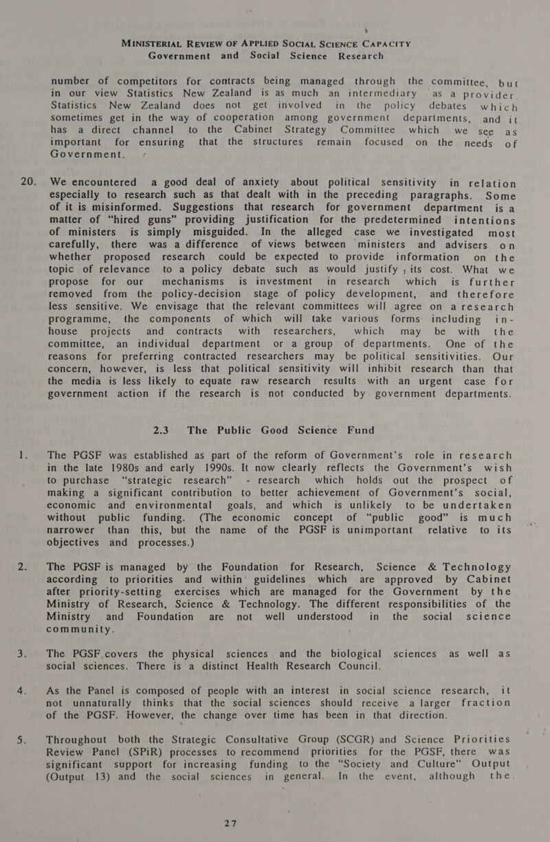 \ MINISTERIAL REVIEW OF APPLIED SOCIAL SCIENCE CAPACITY Government and _ Social Science Research number of competitors for contracts being managed through the committee, but in our view Statistics New Zealand is as much an intermediary as a provider. Statistics New Zealand does not get involved in the policy debates which sometimes get in the way of cooperation among government departments, and it has a direct channel to the Cabinet Strategy Committee which we see as important for ensuring that the structures remain focused on the needs of Government. We encountered a good deal of anxiety about political sensitivity in relation especially to research such as that dealt with in the preceding paragraphs. Some of it is misinformed. Suggestions that research for government department is a matter of “hired guns” providing justification for the predetermined intentions of ministers is simply misguided. In the alleged case we investigated most carefully, there was a difference of views between ministers and advisers on whether proposed research could be expected to provide information on the topic of relevance to a policy debate such as would justify ; its cost. What we propose for our mechanisms is investment in research which is further removed from the policy-decision stage of policy development, and therefore less sensitive. We envisage that the relevant committees will agree on a research programme, the components of which will take various forms including in- house projects and contracts with researchers, which may be with the committee, an individual department or a group of departments. One of the reasons for preferring contracted researchers may be political sensitivities. Our concern, however, is less that political sensitivity will inhibit research than that the media is less likely to equate raw research results with an urgent case for government action if the research is not conducted by government departments. om The Public Good Science Fund The PGSF was established as part of the reform of Government’s role in research in the late 1980s and early 1990s. It now clearly reflects the Government’s wish to purchase “strategic research” - research which holds out the prospect of making a significant contribution to better achievement of Government's social, economic and environmental’ goals, and which is unlikely to be undertaken without public funding. (The economic concept of “public good” is much narrower than this, but the name of the PGSF is unimportant’ relative to its objectives and _ processes.) The PGSF is managed by the Foundation for Research, Science &amp; Technology according to priorities and within’ guidelines which are approved by Cabinet after priority-setting exercises which are managed for the Government by the Ministry of Research, Science &amp; Technology. The different responsibilities of the Ministry and Foundation are not well understood in the’ social science community. The PGSF covers the physical sciences and the biological sciences as well as social sciences. There is a distinct Health Research Council. As the Panel is composed of people with an interest in social science research, it not unnaturally thinks that the social sciences should receive a larger fraction of the PGSF. However, the change over time has been in that direction. Throughout both the Strategic Consultative Group (SCGR) and Science Priorities Review Panel (SPiR) processes to recommend priorities for the PGSF, there was significant support for increasing funding to the “Society and Culture” Output (Output 13) and the social sciences in general. In the event, although the