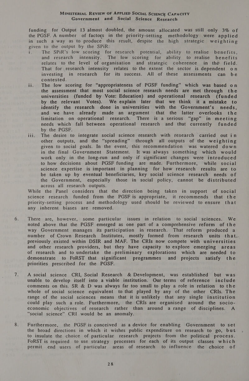 Government and Social Science Research funding for Output 13 almost doubled, the amount allocated was still only 3% of the PGSF. A number of factogs in the priority-setting methodology were applied in such a way as to produce this result, despite the high strategic weighting given to the output by the SPiR: 1. The SPiR’s low scoring for research potential, ability to realise benefits, and research intensity. The low scoring for ability to realise benefits relates to the level of organisation and strategic coherence in the field. That for.research intensity relates to the extent the sector is dependent on investing in research for its success. All of these assessments can be contested. ii. The low scoring for “appropriateness of PGSF funding” which was based on the assessment that most social science research needs are met through the universities (funded by Vote: Education) and operational research (funded by the relevant Votes). We explain later that we think it a mistake to identify the research done in universities with the Government’s needs, and we have already made an argument that the latter overlooks the limitation on operational research. There is a serious “gap” in meeting needs which fall between operational research and that currently funded by the PGSF. iii. The desire to integrate social science research with research carried out in other outputs, and the “spreading” through all outputs of the weighting given to social goals. In the event, this recommendation was watered down in the final Government Statement. It was always something which would work only in the long-run and only if significant changes were introduced to how decisions about PGSF funding are made. Furthermore, while social science expertise is important in planning for how research results are to be taken up by eventual beneficiaries, key social science research needs of the Government, especially those in social policy, cannot be distributed across all research outputs. While the Panel considers that the direction being taken in support of social science research funded from the PGSF is appropriate, it recommends that the priority-setting process and methodology used should be reviewed to ensure that any inherent biases are removed. There are, however, some particular issues in relation to social sciences. We noted above that the PGSF emerged as one part of a comprehensive reform of the way Government manages its participation in research. That reform produced a number of Crown Research Institutes, mostly formed from research units that.. previously existed within DSIR and MAF. The CRIs now compete with universities and other research providers, but they have capacity to explore emerging areas of research and to undertake the:preliminary explorations which are needed to demonstrate to FoRST that significant programmes and projects. satisfy the priorities prescribed for the PGSF. A social science CRI, Social Research &amp; Development, was established but was unable to develop itself into a viable institution. Our terms of reference include comments on this. SR &amp; D was always far too small to play a role in relation to the whole of social science equivalent to that played by any of the other CRIs. The range of the social sciences means that it is unlikely that any single institution could play such a role. Furthermore, the CRIs are organised around the socio- economic objectives of research rather than around a range of disciplines. A “social science’ CRI would be an anomaly. Furthermore, the PGSF is conceived as a device for enabling Government to set the broad directions in which it wishes public expenditure on research to go, but to insulate the choice of particular research projects from the political process. FoRST is required to use strategy processes for each of its output classes which permit end users of particular areas of research to influence the choice of