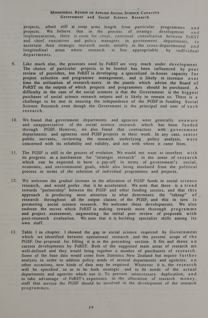 \ \ MINISTERIAL REVIEW OF APPLIED SOCIAL SCIENCE CAPACITY Government and _ Social Science Research projects, albeit still at some arms length from particular programmes and projects. We believe that in the process of strategy development and implementation, there is room for closer, continual consultation between FoRST and chief executives and policy managers in government’ departments, to ascertain their strategic research needs, notably in the cross-departmental and longitudinal areas where research is less appropriable by individual departments. . Like much else, the processes used by FoRST are very much _ under development. The choice of particular projects to be funded has been influenced by peer review of providers, but FoRST is developing a specialised in-house capacity for project selection and programme management, and is likely to increase over time the utilisation of research-users in the panels which advise the Board of FoRST on the outputs of which projects and programmes should be purchased. A difficulty in the case of the social sciences is that the Government is the biggest purchaser of social science research outputs and is likely to remain so. There is a challenge to be met in ensuring the independence of the PGSFin funding Social Science Research even though the Government is the principal end user of such research. We found that government departments and agencies were generally unaware and umappreciative of the social science research which has been’ funded through PGSF. However, we also found that contractors with government departments and agencies used PGSF projects in their work. In any case, senior public servants, reviewing the research underlying policy analysis, were concerned with its reliability and validity, and not with where it came from. The PGSF is still in the process of evolution. We would not want to interfere with its progress as a mechanism for “strategic research” in the sense of research which can be expected to have a pay-off in terms of government's _ social, economic, and environmental goals, while also being insulated from the political process in terms of the selection of individual programmes and _ projects. We welcome the gradual increase in the allocation of PGSF funds to social science research, and would prefer that it be accelerated. We note that there is a trend towards “partnership” between the PGSF and other funding sectors, and that this approach is producing more attention to what determines the “takeup” of .. research throughout all the output classes of the PGSF, and this in turn is promoting social science research. We welcome these developments. We also endorse the moves which FoRST is making towards more thorough programme and project assessment, augmenting the initial peer review of proposals with post-research evaluation. We note that it is building specialist skills among its own staff. Table | in chapter 1 showed the gap in social science required by Government which we identified between operational research and the present scope of the PGSF. Our proposal for filling it is in the preceding section. It fits and draws on current developments by FoRST. Both of the suggested main areas of research are well-defined and they would bring together a number of purchasers of research. Some of the base data would come from Statistics New Zealand but require further analysis in order to address policy needs of several departments and agencies; on other occasions, new kinds of data may be required. Whatever it is, the research will be specified so as to be both strategic and to fit needs of the actual departments and agencies which use it. To prevent unnecessary duplication, and- to take advantage of FoRST’s experience in the allocation of research money, staff that service the PGSF should be involved in the development of the research programmes.