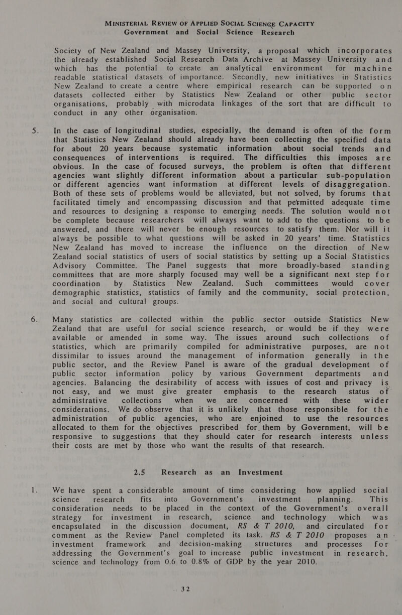 Government and Social Science Research Society of New Zealand and Massey University, a proposal which incorporates the already established Social Research Data Archive at Massey University and which has the potential to create an analytical environment for machine readable statistical datasets of importance. Secondly, new initiatives in Statistics New Zealand to create a centre where empirical research can be supported on datasets collected either by Statistics New Zealand or other’ public sector Organisations, probably with microdata linkages of the sort that are difficult to conduct in any other organisation. In the case of longitudinal studies, especially, the demand is often of the form that Statistics New Zealand should already have been collecting the specified data for about 20 years because systematic information about social trends and consequences of interventions is required. The difficulties this imposes are obvious. In the case of focused surveys, the problem is often that different agencies want slightly different information about a particular sub-population or different agencies want information § at different levels’) of disaggregation. Both of these sets of problems would be alleviated, but not solved, by forums that facilitated timely and encompassing discussion and that permitted adequate time and resources to designing a response to emerging needs. The solution would not be complete because researchers will always want to add to the questions to be answered, and there will never be enough resources to satisfy them. Nor will it always be possible to what questions will be asked in 20 years’ time. Statistics New Zealand has moved to increase the influence on the direction of New Zealand social statistics of users of social statistics by setting up a Social Statistics Advisory Committee. The Panel suggests that more broadly-based' standing committees that are more sharply focused may well be a significant next step for coordination by Statistics New Zealand. Such committees would cover demographic statistics, statistics of family and the community, social protection, and social and cultural groups. Many statistics are collected within the public sector outside Statistics New Zealand that are useful for social science research, or would be if they were available or amended in some way. The issues around’ such collections of Statistics, which are primarily compiled for administrative purposes, are not dissimilar to issues around the management of information’ generally in the public sector, and the Review Panel is aware of the gradual development of public sector information’ policy by various Government departments and agencies. Balancing the desirability of access with issues of cost and privacy is not easy, and we must give greater emphasis to the research. status of administrative collections when we_= are’ concerned with these wider considerations. We do observe that it is unlikely that those responsible for the administration of public agencies, who are enjoined to use the resources allocated to them for the objectives prescribed for.them by Government, will be responsive to suggestions that they should cater for research interests unless their costs are met by those who want the results of that research. 2:5 Research as an Investment We have spent a considerable amount of time considering how applied social Science —_ research fits into Government’s investment planning. This consideration needs to be placed in the context of the Government’s overall Strategy for investment in research, science and technology which was encapsulated in the discussion document, RS &amp; T 2010, and circulated for comment as the Review Panel completed its task. RS &amp; T 2010 proposes an investment framework and decision-making structures and _ processes’ for addressing the Government’s goal to increase public investment in research, science and technology from 0.6 to 0.8% of GDP by the year 2010. hip