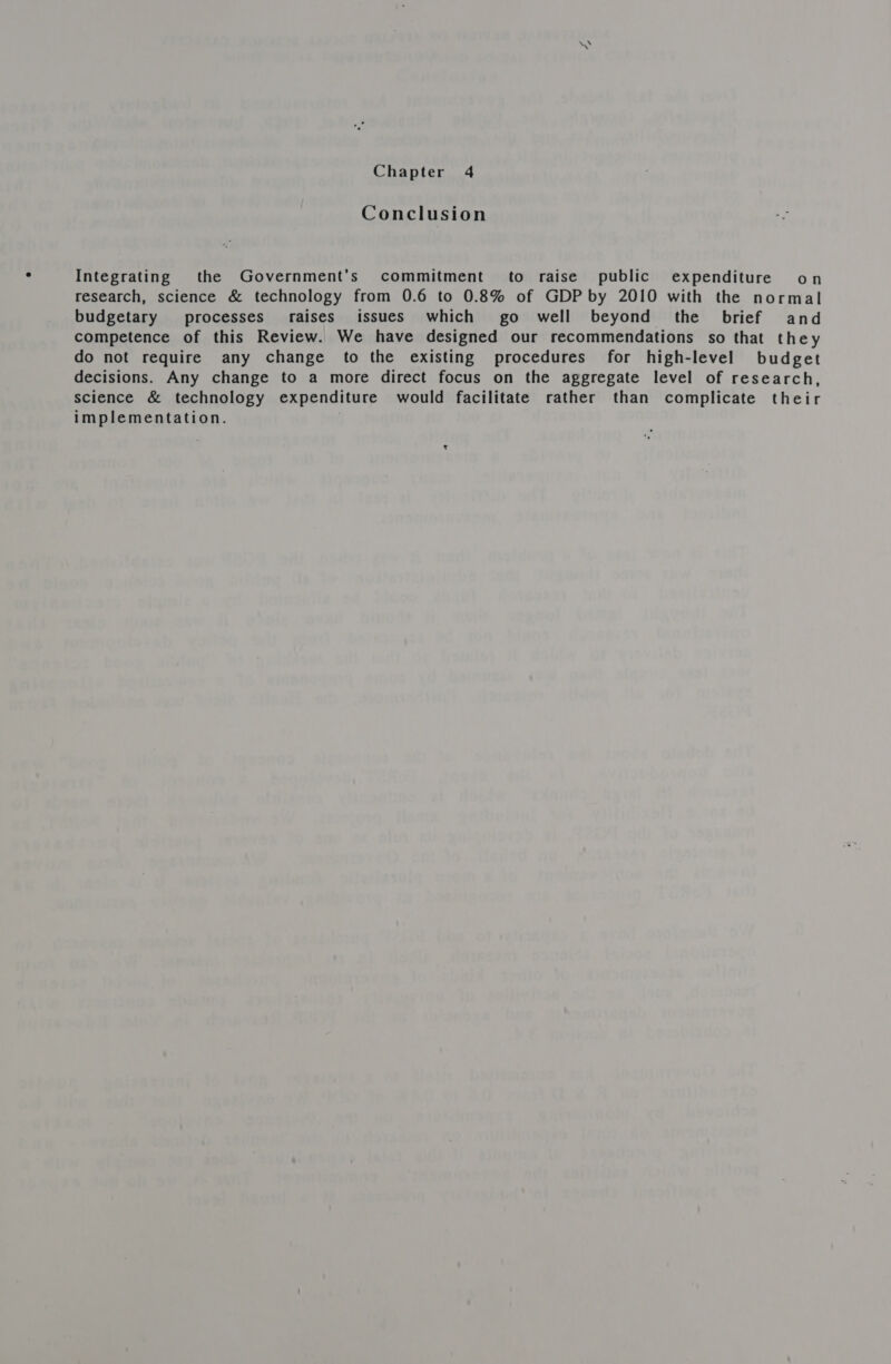 Chapter 4 Conclusion Integrating the Government's commitment to raise public expenditure on research, science &amp; technology from 0.6 to 0.8% of GDP by 2010 with the normal budgetary processes’ raises issues which go well beyond the brief and competence of this Review. We have designed our recommendations so that they do not require any change to the existing procedures for high-level budget decisions. Any change to a more direct focus on the aggregate level of research, science &amp; technology expenditure would facilitate rather than complicate their implementation.