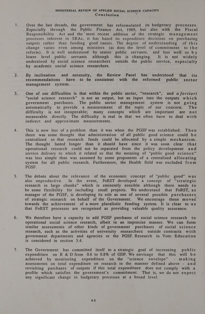 \ Conclusion ‘ Over the last decade, the government has reformulated its budgetary processes. Especially through the Public Finance Act, 1989, but also with the Fiscal Responsibility Act and the’ most recent addition of the strategic management processes inherent in SRAs, it has based its expenditure decisions on purchasing outputs rather than funding good causes. The degree of understanding of this change varies even among ministers (as does the level of commitment to the reform). It is well understood by senior public servants, and less well: so by lower level public servants although this is changing. It is not widely understood by social science researchers outside the public service, especially by academic social science researchers. By inclination and _ necessity, the Review Panel has understood that its recommendations have to be consistent with the reformed public sector management system. One of our difficulties is that within the public sector, “research”, and a fortiori “social science research” is not an output, but an input into the outputs which government purchases. The public sector management -system is not going automatically to provide a measurement of the topic of our concern. The difficulty is not insuperable; many concepts which are important are not measurable directly. The difficulty is real in that we often have to deal with indirect and approximate measurements. This is now less of a problem than it was when the PGSF was established. Then there was some thought that administration of all public good science could be centralised so that research funds could be allocated by a simple mechanism. The thought lasted longer than it should have since it was soon clear that Operational research could not be separated from the policy development and service delivery to which it related so that the meaning of “public good science” was less simple than was assumed by some proponents of a centralised allocating system for all public research. Furthermore, the Health field was excluded from PGSF. The debate about the relevance of the economic concept of “public good” was also unproductive. In the event, FoRST developed a concept of “strategic research in large chunks” which is eminently sensible although there needs to be some flexibility for including small projects. We understand that FoRST, as manager of the PGSF, is developing its role as one of several possible purchasers of strategic research on behalf of the Government. We encourage these moves — towards the achievement of a more pluralistic funding system. It is clear to us that FoRST processes are recognised as providing valuable quality assurance. We therefore have a capacity to add PGSF purchases of social science research to Operational social science research, albeit in an imprecise manner. We can form similar assessments of other kinds of government purchases of social science research, such as the activities of university researchers outside contracts with government departments and agencies or the PGSF. Research in Vote: Education is considered in section 3.4. The Government has committed itself to a strategic goal of increasing public expenditure on R &amp; D from 0.6 to 0.8% of GDP. We envisage that this will be achieved by monitoring expenditure on the “science envelope” - making assessments on total expenditure on research in the manner defined above - and revisiting purchases of outputs if this total expenditure does not comply with a profile which satisfies the government’s commitment. That is, we do not expect any significant change in budgetary processes at a broad level.