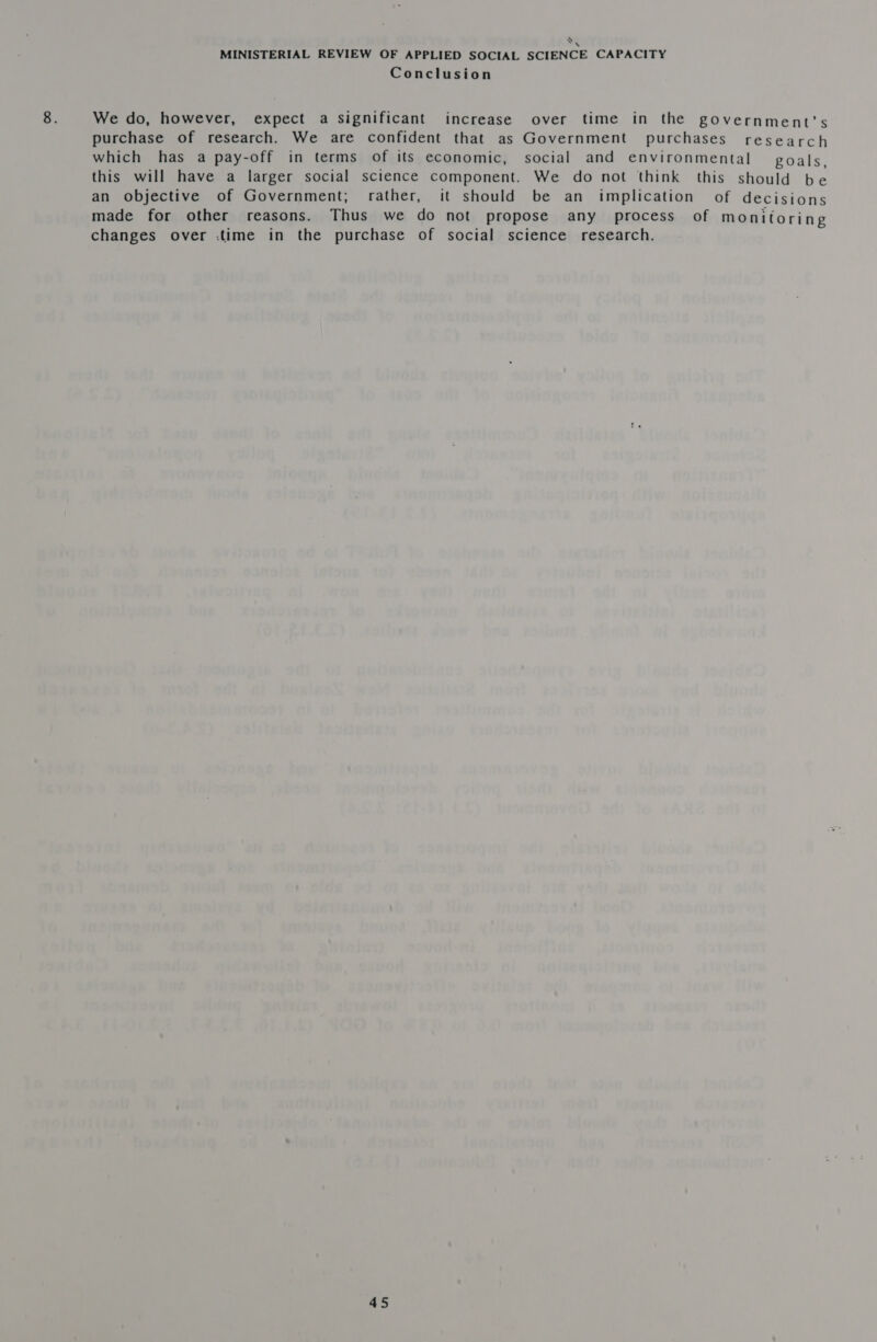bak MINISTERIAL REVIEW OF APPLIED SOCIAL SCIENCE CAPACITY Conclusion We do, however, expect a Significant increase over time in the government's purchase of research. We are confident that as Government purchases research which has a pay-off in terms of its economic, social and environmental goals, this will have a larger social science component. We do not think this should be an objective of Government; rather, it should be an implication of decisions made for other reasons. Thus we do not propose any process of monitoring changes over :time in the purchase of social science research.