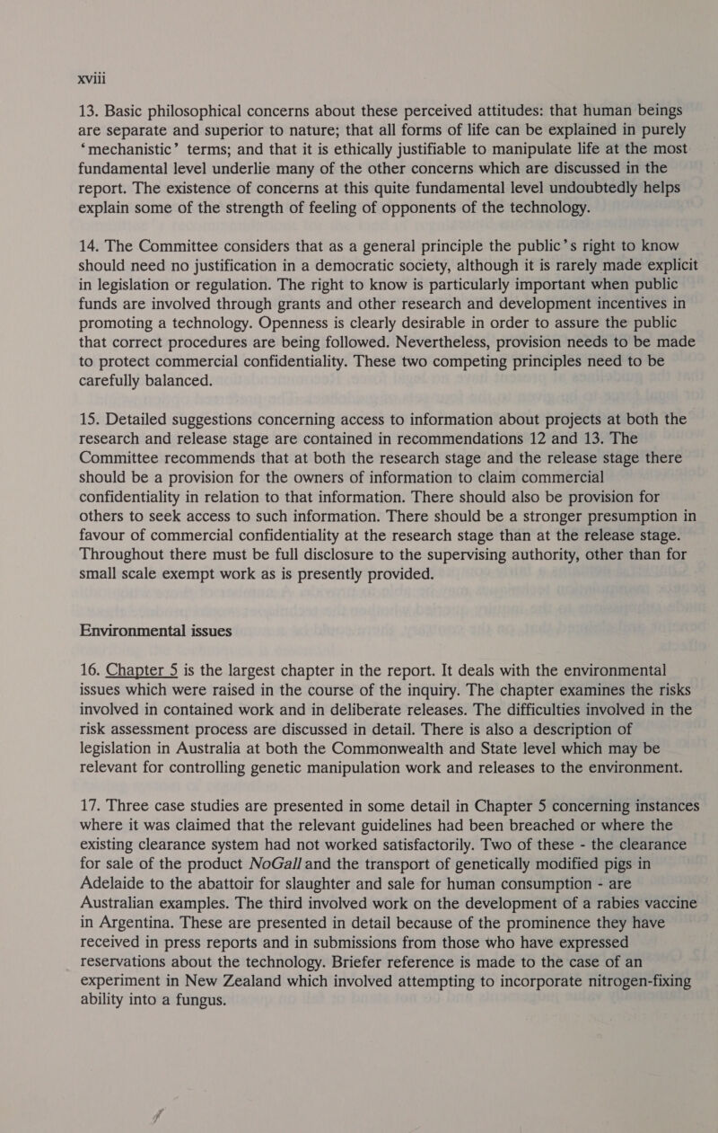 13. Basic philosophical concerns about these perceived attitudes: that human beings are separate and superior to nature; that all forms of life can be explained in purely “mechanistic” terms; and that it is ethically justifiable to manipulate life at the most fundamental level underlie many of the other concerns which are discussed in the report. The existence of concerns at this quite fundamental level undoubtedly helps explain some of the strength of feeling of opponents of the technology. 14. The Committee considers that as a general principle the public’s right to know should need no justification in a democratic society, although it is rarely made explicit in legislation or regulation. The right to know is particularly important when public funds are involved through grants and other research and development incentives in promoting a technology. Openness is clearly desirable in order to assure the public that correct procedures are being followed. Nevertheless, provision needs to be made to protect commercial confidentiality. These two competing principles need to be carefully balanced. 15. Detailed suggestions concerning access to information about projects at both the research and release stage are contained in recommendations 12 and 13. The Committee recommends that at both the research stage and the release stage there should be a provision for the owners of information to claim commercial confidentiality in relation to that information. There should also be provision for others to seek access to such information. There should be a stronger presumption in favour of commercial confidentiality at the research stage than at the release stage. Throughout there must be full disclosure to the supervising authority, other than for small scale exempt work as is presently provided. Environmental issues 16. Chapter 5 is the largest chapter in the report. It deals with the environmental issues which were raised in the course of the inquiry. The chapter examines the risks involved in contained work and in deliberate releases. The difficulties involved in the risk assessment process are discussed in detail. There is also a description of legislation in Australia at both the Commonwealth and State level which may be relevant for controlling genetic manipulation work and releases to the environment. 17. Three case studies are presented in some detail in Chapter 5 concerning instances where it was claimed that the relevant guidelines had been breached or where the existing clearance system had not worked satisfactorily. Two of these - the clearance for sale of the product NoGal/ and the transport of genetically modified pigs in Adelaide to the abattoir for slaughter and sale for human consumption - are Australian examples. The third involved work on the development of a rabies vaccine in Argentina. These are presented in detail because of the prominence they have received in press reports and in submissions from those who have expressed reservations about the technology. Briefer reference is made to the case of an experiment in New Zealand which involved attempting to incorporate nitrogen-fixing ability into a fungus.