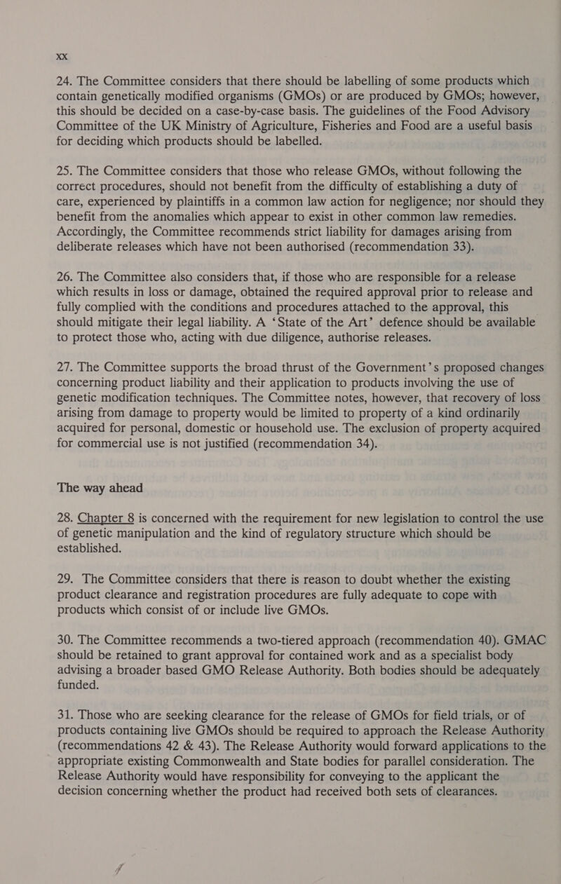 24. The Committee considers that there should be labelling of some products which contain genetically modified organisms (GMOs) or are produced by GMOs; however, this should be decided on a case-by-case basis. The guidelines of the Food Advisory Committee of the UK Ministry of Agriculture, Fisheries and Food are a useful basis for deciding which products should be labelled. 25. The Committee considers that those who release GMOs, without following the correct procedures, should not benefit from the difficulty of establishing a duty of care, experienced by plaintiffs in a common law action for negligence; nor should they benefit from the anomalies which appear to exist in other common law remedies. Accordingly, the Committee recommends strict liability for damages arising from deliberate releases which have not been authorised (recommendation 33). 26. The Committee also considers that, if those who are responsible for a release which results in loss or damage, obtained the required approval prior to release and fully complied with the conditions and procedures attached to the approval, this should mitigate their legal liability. A ‘State of the Art’ defence should be available to protect those who, acting with due diligence, authorise releases. | 27. The Committee supports the broad thrust of the Government’s proposed changes concerning product liability and their application to products involving the use of genetic modification techniques. The Committee notes, however, that recovery of loss arising from damage to property would be limited to property of a kind ordinarily acquired for personal, domestic or household use. The exclusion of property acquired for commercial use is not justified (recommendation 34). The way ahead 28. Chapter 8 is concerned with the requirement for new legislation to control the use of genetic manipulation and the kind of regulatory structure which should be established. 29. The Committee considers that there is reason to doubt whether the existing product clearance and registration procedures are fully adequate to cope with products which consist of or include live GMOs. 30. The Committee recommends a two-tiered approach (recommendation 40). GMAC should be retained to grant approval for contained work and as a specialist body advising a broader based GMO Release Authority. Both bodies should be adequately funded. 31. Those who are seeking clearance for the release of GMOs for field trials, or of products containing live GMOs should be required to approach the Release Authority (recommendations 42 & 43). The Release Authority would forward applications to the appropriate existing Commonwealth and State bodies for parallel consideration. The Release Authority would have responsibility for conveying to the applicant the decision concerning whether the product had received both sets of clearances.