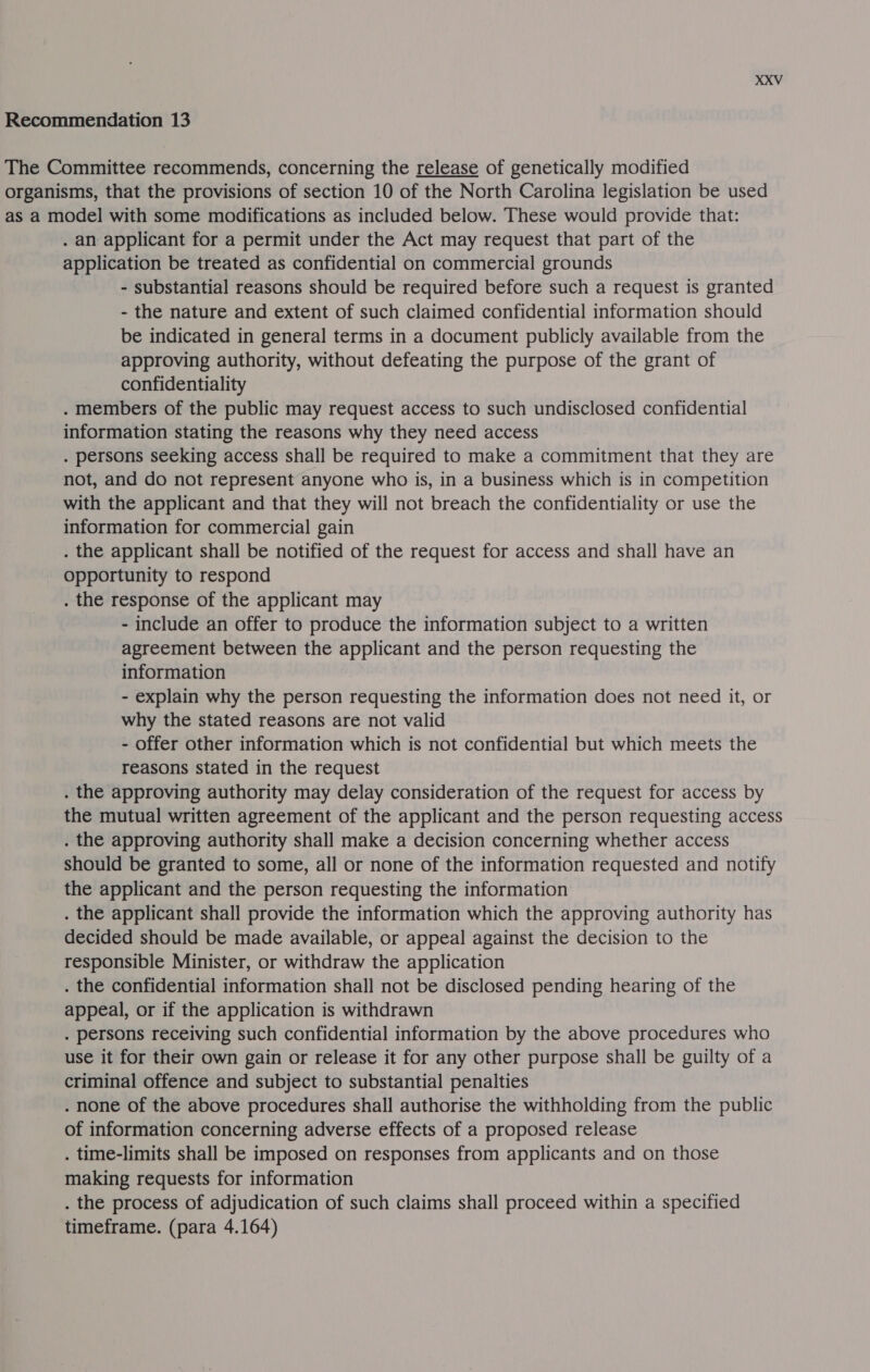 The Committee recommends, concerning the release of genetically modified organisms, that the provisions of section 10 of the North Carolina legislation be used as a model with some modifications as included below. These would provide that: . an applicant for a permit under the Act may request that part of the application be treated as confidential on commercial grounds - substantial reasons should be required before such a request is granted - the nature and extent of such claimed confidential information should be indicated in general terms in a document publicly available from the approving authority, without defeating the purpose of the grant of confidentiality . members of the public may request access to such undisclosed confidential information stating the reasons why they need access . persons seeking access shall be required to make a commitment that they are not, and do not represent anyone who is, in a business which is in competition with the applicant and that they will not breach the confidentiality or use the information for commercial gain . the applicant shall be notified of the request for access and shall have an opportunity to respond . the response of the applicant may - include an offer to produce the information subject to a written agreement between the applicant and the person requesting the information - explain why the person requesting the information does not need it, or why the stated reasons are not valid - offer other information which is not confidential but which meets the reasons stated in the request . the approving authority may delay consideration of the request for access by the mutual written agreement of the applicant and the person requesting access . the approving authority shall make a decision concerning whether access should be granted to some, all or none of the information requested and notify the applicant and the person requesting the information . the applicant shall provide the information which the approving authority has decided should be made available, or appeal against the decision to the responsible Minister, or withdraw the application . the confidential information shall not be disclosed pending hearing of the appeal, or if the application is withdrawn . persons receiving such confidential information by the above procedures who use it for their own gain or release it for any other purpose shall be guilty of a criminal offence and subject to substantial penalties . none of the above procedures shall authorise the withholding from the public of information concerning adverse effects of a proposed release . time-limits shall be imposed on responses from applicants and on those making requests for information . the process of adjudication of such claims shall proceed within a specified