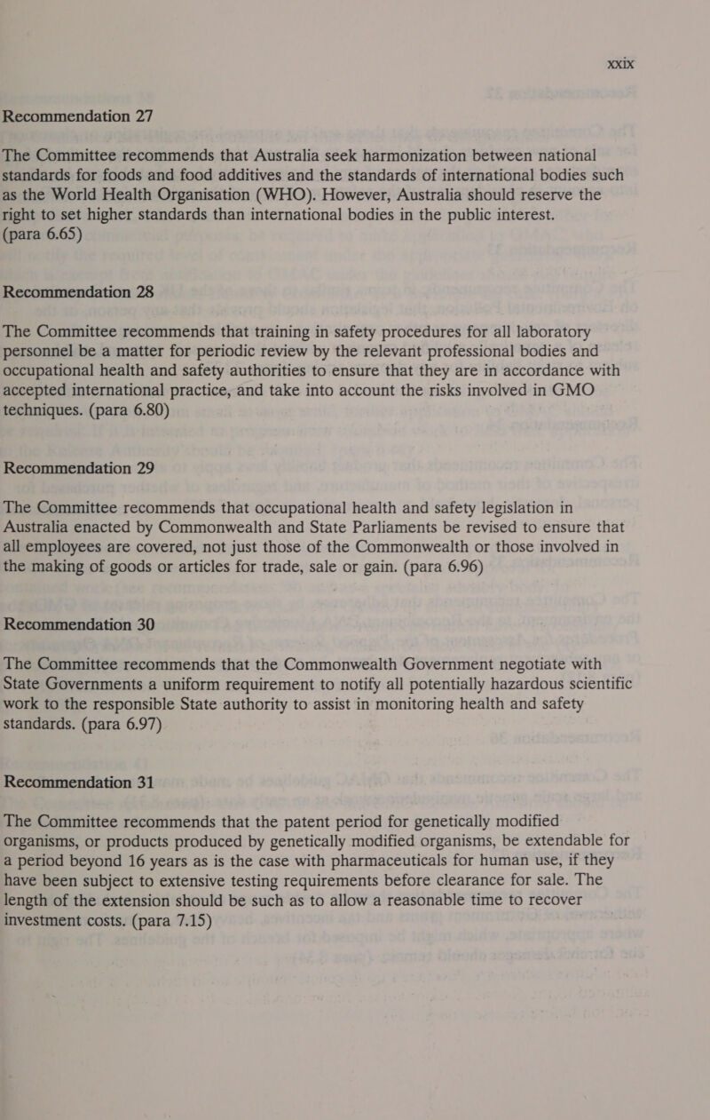 The Committee recommends that Australia seek harmonization between national standards for foods and food additives and the standards of international bodies such as the World Health Organisation (WHO). However, Australia should reserve the right to set higher standards than international bodies in the public interest. (para 6.65) Recommendation 28 The Committee recommends that training in safety procedures for all laboratory personnel be a matter for periodic review by the relevant professional bodies and occupational health and safety authorities to ensure that they are in accordance with accepted international practice, and take into account the risks involved in GMO techniques. (para 6.80) Recommendation 29 The Committee recommends that occupational health and safety legislation in Australia enacted by Commonwealth and State Parliaments be revised to ensure that all employees are covered, not just those of the Commonwealth or those involved in the making of goods or articles for trade, sale or gain. (para 6.96) Recommendation 30 The Committee recommends that the Commonwealth Government negotiate with State Governments a uniform requirement to notify all potentially hazardous scientific work to the responsible State authority to assist in monitoring health and safety standards. (para 6.97) Recommendation 31 The Committee recommends that the patent period for genetically modified organisms, or products produced by genetically modified organisms, be extendable for a period beyond 16 years as is the case with pharmaceuticals for human use, if they have been subject to extensive testing requirements before clearance for sale. The length of the extension should be such as to allow a reasonable time to recover investment costs. (para 7.15)