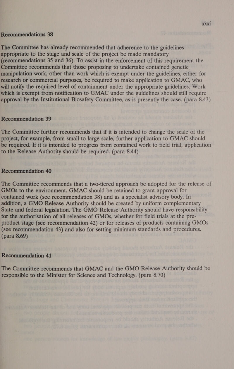 Recommendations 38 The Committee has already recommended that adherence to the guidelines appropriate to the stage and scale of the project be made mandatory (recommendations 35 and 36). To assist in the enforcement of this requirement the Committee recommends that those proposing to undertake contained genetic manipulation work, other than work which is exempt under the guidelines, either for research or commercial purposes, be required to make application to GMAC, who will notify the required level of containment under the appropriate guidelines. Work which is exempt from notification to GMAC under the guidelines should still require approval by the Institutional Biosafety Committee, as is presently the case. (para 8.43) Recommendation 39 The Committee further recommends that if it is intended to change the scale of the project, for example, from small to large scale, further application to GMAC should be required. If it is intended to progress from contained work to field trial, application to the Release Authority should be required. (para 8.44) Recommendation 40 The Committee recommends that a two-tiered approach be adopted for the release of GMOs to the environment. GMAC should be retained to grant approval for contained work (see recommendation 38) and as a specialist advisory body. In addition, a GMO Release Authority should be created by uniform complementary State and federal legislation. The GMO Release Authority should have responsibility for the authorisation of all releases of GMOs, whether for field trials at the pre- product stage (see recommendation 42) or for releases of products containing GMOs (see recommendation 43) and also for setting minimum standards and procedures. (para 8.69) Recommendation 41 The Committee recommends that GMAC and the GMO Release Authority should be responsible to the Minister for Science and Technology. (para 8.70)
