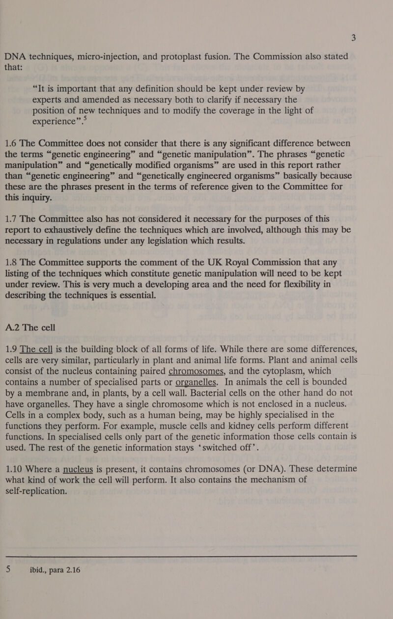 DNA techniques, micro-injection, and protoplast fusion. The Commission also stated that: ? “Tt is important that any definition should be kept under review by experts and amended as necessary both to clarify if necessary the position of new techniques and to modify the coverage in the light of experience”.> 1.6 The Committee does not consider that there is any significant difference between the terms “genetic engineering” and “genetic manipulation”. The phrases “genetic manipulation” and “genetically modified organisms” are used in this report rather than “genetic engineering” and “genetically engineered organisms” basically because these are the phrases present in the terms of reference given to the Committee for this inquiry. 1.7 The Committee also has not considered it necessary for the purposes of this report to exhaustively define the techniques which are involved, although this may be necessary in regulations under any legislation which results. 1.8 The Committee supports the comment of the UK Royal Commission that any listing of the techniques which constitute genetic manipulation will need to be kept under review. This is very much a developing area and the need for flexibility in describing the techniques is essential. A.2 The cell 1.9 The cell is the building block of all forms of life. While there are some differences, cells are very similar, particularly in plant and animal life forms. Plant and animal cells consist of the nucleus containing paired chromosomes, and the cytoplasm, which contains a number of specialised parts or organelles. In animals the cell is bounded by a membrane and, in plants, by a cell wall. Bacterial cells on the other hand do not have organelles. They have a single chromosome which is not enclosed in a nucleus. Cells in a complex body, such as a human being, may be highly specialised in the functions they perform. For example, muscle cells and kidney cells perform different functions. In specialised cells only part of the genetic information those cells contain 1s used. The rest of the genetic information stays ‘switched off’. 1.10 Where a nucleus is present, it contains chromosomes (or DNA). These determine what kind of work the cell will perform. It also contains the mechanism of self-replication.