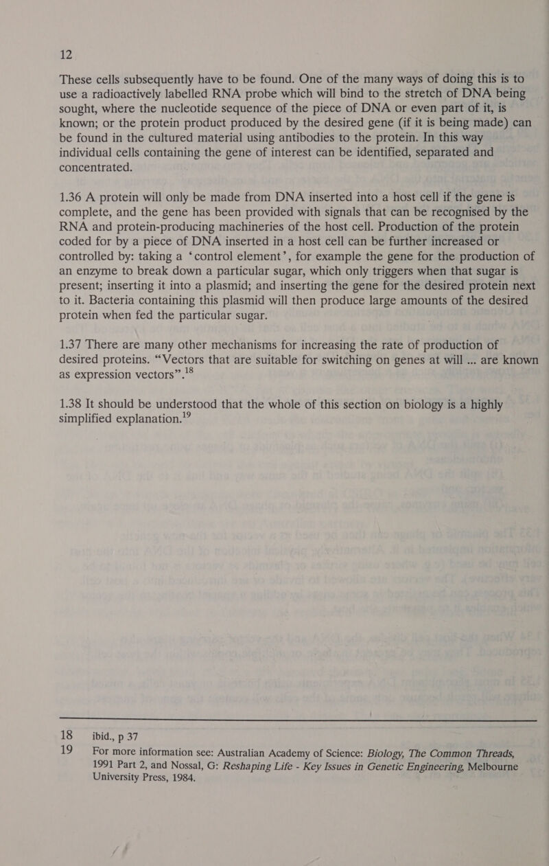 These cells subsequently have to be found. One of the many ways of doing this is to use a radioactively labelled RNA probe which will bind to the stretch of DNA being sought, where the nucleotide sequence of the piece of DNA or even part of it, is known; or the protein product produced by the desired gene (if it is being made) can be found in the cultured material using antibodies to the protein. In this way individual cells containing the gene of interest can be identified, separated and concentrated. 1.36 A protein will only be made from DNA inserted into a host cell if. the gene is complete, and the gene has been provided with signals that can be recognised by the RNA and protein-producing machineries of the host cell. Production of the protein coded for by a piece of DNA inserted in a host cell can be further increased or controlled by: taking a ‘control element’, for example the gene for the production of an enzyme to break down a particular sugar, which only triggers when that sugar is present; inserting it into a plasmid; and inserting the gene for the desired protein next to it. Bacteria containing this plasmid will then produce large amounts of the desired protein when fed the particular sugar. 1.37 There are many other mechanisms for increasing the rate of production of desired proteins. “Vectors that are suitable for switching on genes at will ... are known as expression vectors”.’® 1.38 It should be understood that the whole of this section on biology is a highly simplified explanation.” ce 18 ibid., p 37 19 For more information see: Australian Academy of Science: Biology, The Common Threads, 1991 Part 2, and Nossal, G: Reshaping Life - Key Issues in Genetic Engineering, Melbourne University Press, 1984.