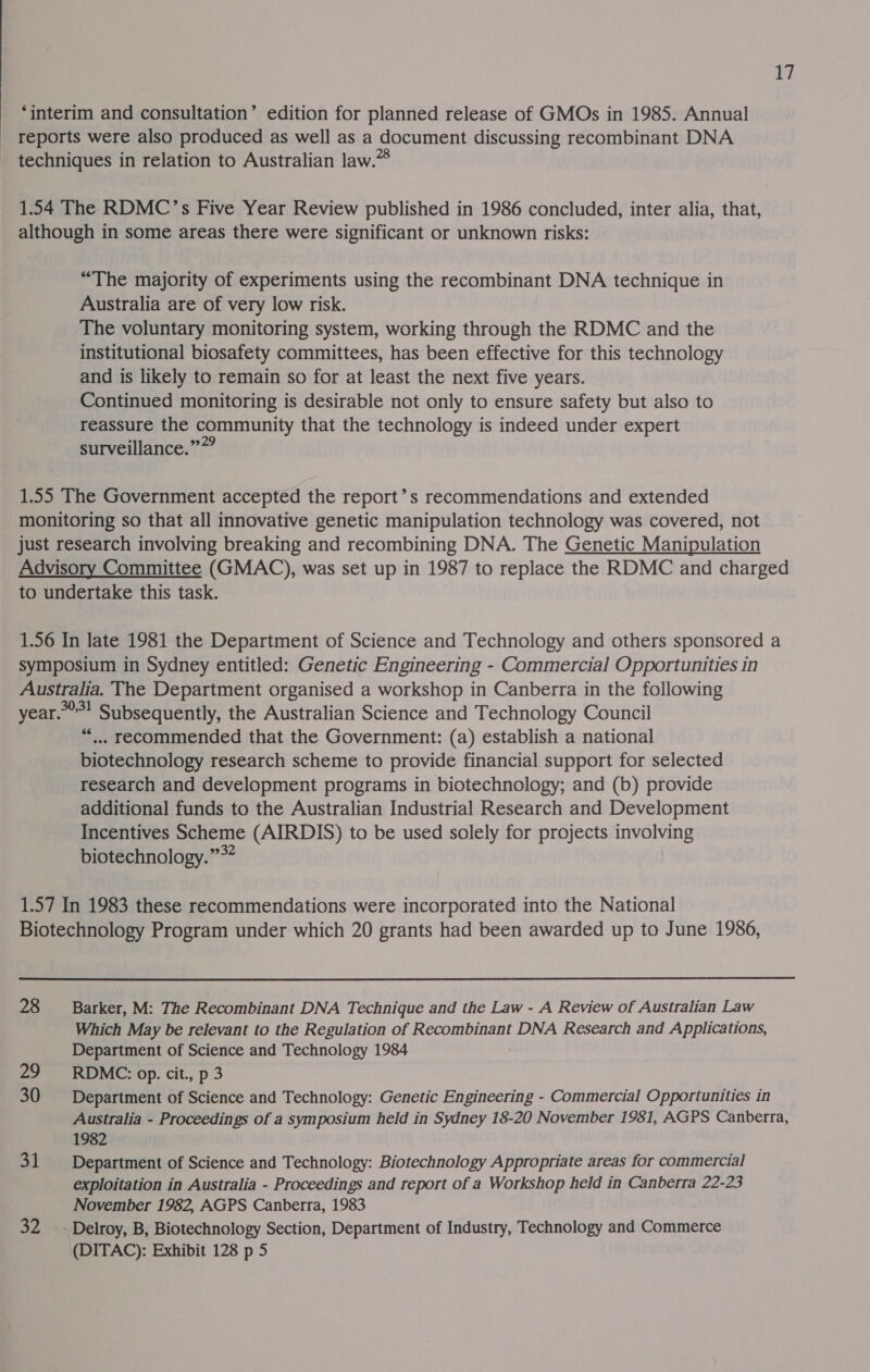 ‘interim and consultation’ edition for planned release of GMOs in 1985. Annual _ reports were also produced as well as a document discussing recombinant DNA techniques in relation to Australian law.” 1.54 The RDMC’s Five Year Review published in 1986 concluded, inter alia, that, although in some areas there were significant or unknown risks: “The majority of experiments using the recombinant DNA technique in Australia are of very low risk. The voluntary monitoring system, working through the RDMC and the institutional biosafety committees, has been effective for this technology and is likely to remain so for at least the next five years. Continued monitoring is desirable not only to ensure safety but also to reassure the community that the technology is indeed under expert surveillance.”” 1.55 The Government accepted the report’s recommendations and extended monitoring so that all innovative genetic manipulation technology was covered, not _just research involving breaking and recombining DNA. The Genetic Manipulation Advisory Committee (GMAC), was set up in 1987 to replace the RDMC and charged to undertake this task. 1.56 In late 1981 the Department of Science and Technology and others sponsored a symposium in Sydney entitled: Genetic Engineering - Commercial Opportunities in Australia. The Department organised a workshop in Canberra in the following year.” Subsequently, the Australian Science and Technology Council ““... recommended that the Government: (a) establish a national biotechnology research scheme to provide financial support for selected research and development programs in biotechnology; and (b) provide additional funds to the Australian Industrial Research and Development Incentives Scheme (AIRDIS) to be used solely for projects involving biotechnology.” *” 1.57 In 1983 these recommendations were incorporated into the National Biotechnology Program under which 20 grants had been awarded up to June 1986, 28 Barker, M: The Recombinant DNA Technique and the Law - A Review of Australian Law Which May be relevant to the Regulation of Recombinant DNA Research and Applications, Department of Science and Technology 1984 29 RDMC: op. cit., p 3 30 Department of Science and Technology: Genetic Engineering - Commercial Opportunities in Australia - Proceedings of a symposium held in Sydney 18-20 November 1981, AGPS Canberra, 1982 31 Department of Science and Technology: Biotechnology Appropriate areas for commercial exploitation in Australia - Proceedings and report of a Workshop held in Canberra 22-23 November 1982, AGPS Canberra, 1983 ah 8; Delroy, B, Biotechnology Section, Department of Industry, Technology and Commerce (DITAC): Exhibit 128 p 5