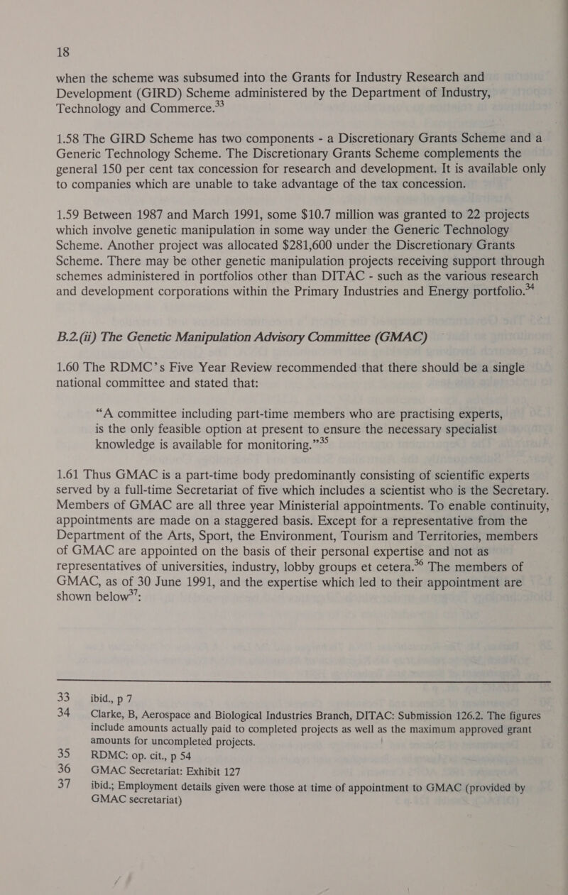 when the scheme was subsumed into the Grants for Industry Research and Development (GIRD) Scheme administered by the Department of Industry, Technology and Commerce.” 1.58 The GIRD Scheme has two components - a Discretionary Grants Scheme and a Generic Technology Scheme. The Discretionary Grants Scheme complements the general 150 per cent tax concession for research and development. It is available only to companies which are unable to take advantage of the tax concession. 1.59 Between 1987 and March 1991, some $10.7 million was granted to 22 projects which involve genetic manipulation in some way under the Generic Technology Scheme. Another project was allocated $281,600 under the Discretionary Grants Scheme. There may be other genetic manipulation projects receiving support through schemes administered in portfolios other than DITAC - such as the various research and development corporations within the Primary Industries and Energy portfolio.™ B.2.(ii) The Genetic Manipulation Advisory Committee (GMAC) 1.60 The RDMC’s Five Year Review recommended that there should be a single national committee and stated that: “A committee including part-time members who are practising experts, is the only feasible option at present to ensure the necessary specialist knowledge is available for monitoring.” 1.61 Thus GMAC is a part-time body predominantly consisting of scientific experts served by a full-time Secretariat of five which includes a scientist who is the Secretary. Members of GMAC are all three year Ministerial appointments. To enable continuity, appointments are made on a staggered basis. Except for a representative from the Department of the Arts, Sport, the Environment, Tourism and Territories, members of GMAC are appointed on the basis of their personal expertise and not as representatives of universities, industry, lobby groups et cetera.*° The members of GMAC, as of 30 June 1991, and the expertise which led to their appointment are shown below’’: 33 ibid, p 7 34 Clarke, B, Aerospace and Biological Industries Branch, DITAC: Submission 126.2. The figures include amounts actually paid to completed projects as well as the maximum approved grant amounts for uncompleted projects. 35. RDMC: op. cit., p 54 36 GMAC Secretariat: Exhibit 127 37 ibid.; Employment details given were those at time of appointment to GMAC (provided by GMAC secretariat)