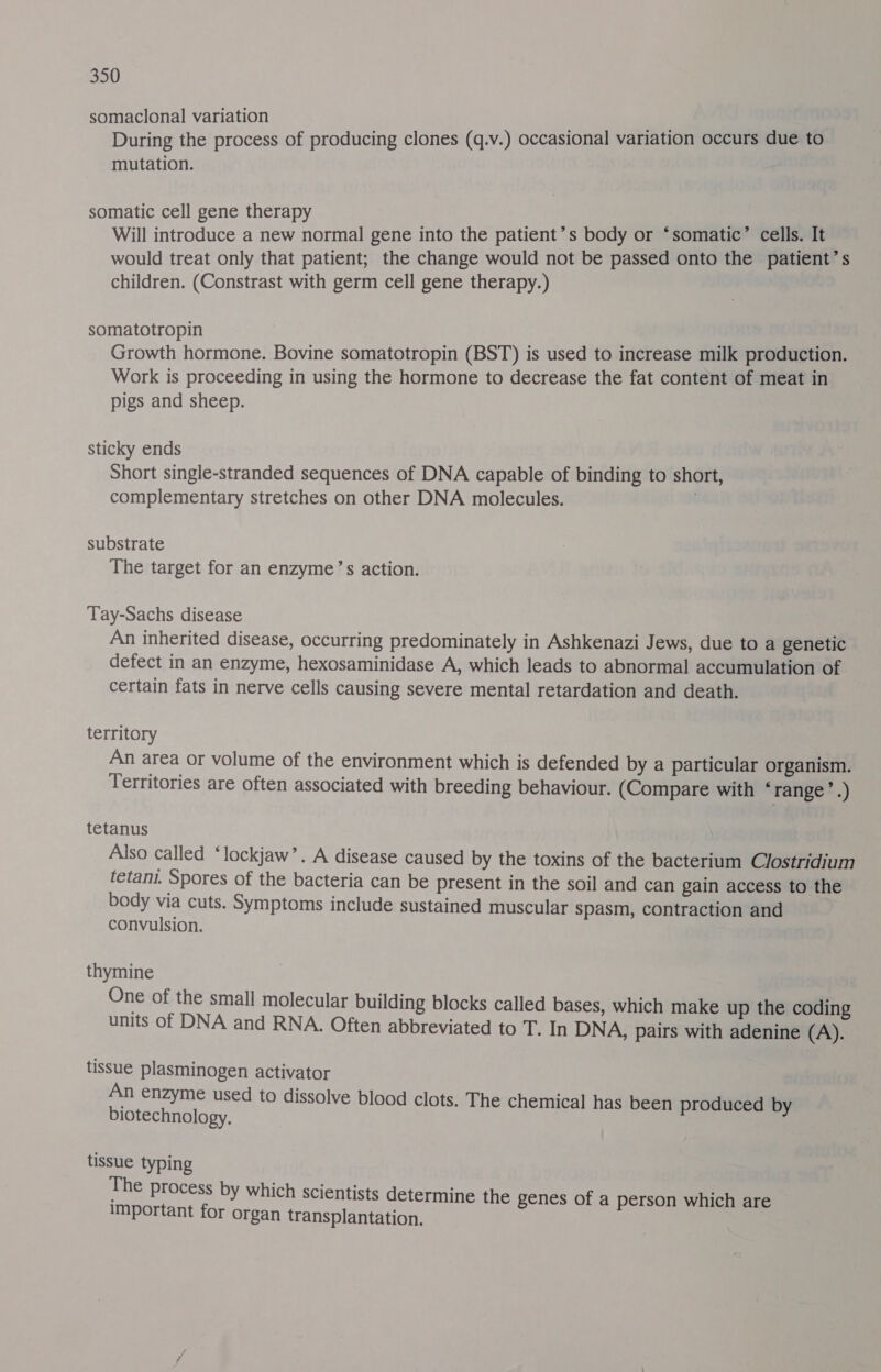 somaclonal variation During the process of producing clones (q.v.) occasional variation occurs due to mutation. somatic cell gene therapy Will introduce a new normal gene into the patient’s body or ‘somatic’ cells. It would treat only that patient; the change would not be passed onto the patient’s children. (Constrast with germ cell gene therapy.) somatotropin Growth hormone. Bovine somatotropin (BST) is used to increase milk production. Work is proceeding in using the hormone to decrease the fat content of meat in pigs and sheep. sticky ends Short single-stranded sequences of DNA capable of binding to short, complementary stretches on other DNA molecules. . substrate The target for an enzyme’s action. Tay-Sachs disease An inherited disease, occurring predominately in Ashkenazi Jews, due to a genetic defect in an enzyme, hexosaminidase A, which leads to abnormal accumulation of certain fats in nerve cells causing severe mental retardation and death. territory An area or volume of the environment which is defended by a particular organism. Territories are often associated with breeding behaviour. (Compare with ‘range ’.) tetanus Also called ‘lockjaw’. A disease caused by the toxins of the bacterium Clostridium tetani. Spores of the bacteria can be present in the soil and can gain access to the body via cuts. Symptoms include sustained muscular spasm, contraction and convulsion. thymine One of the small molecular building blocks called bases, which make up the coding units of DNA and RNA. Often abbreviated to T. In DNA, pairs with adenine (A). tissue plasminogen activator An enzyme used to dissolve blood clots. The chemical has been produced by biotechnology. tissue typing The Process by which scientists determine the genes of a person which are important for organ transplantation.