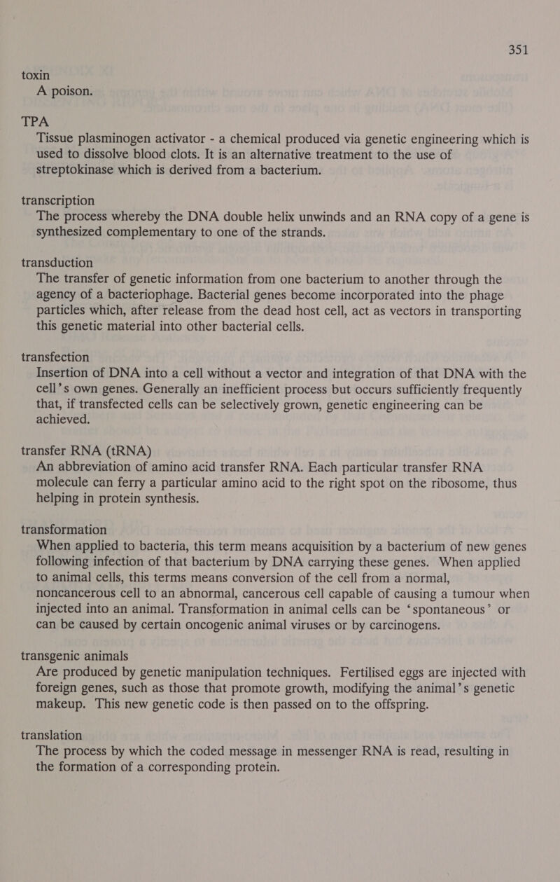 toxin A poison. TPA Tissue plasminogen activator - a chemical produced via genetic engineering which is used to dissolve blood clots. It is an alternative treatment to the use of streptokinase which is derived from a bacterium. transcription The process whereby the DNA double helix unwinds and an RNA copy of a gene is synthesized complementary to one of the strands. transduction The transfer of genetic information from one bacterium to another through the agency of a bacteriophage. Bacterial genes become incorporated into the phage particles which, after release from the dead host cell, act as vectors in transporting this genetic material into other bacterial cells. transfection Insertion of DNA into a cell without a vector and integration of that DNA with the cell’s own genes. Generally an inefficient process but occurs sufficiently frequently that, if transfected cells can be selectively grown, genetic engineering can be achieved. transfer RNA (tRNA) An abbreviation of amino acid transfer RNA. Each particular transfer RNA molecule can ferry a particular amino acid to the right spot on the ribosome, thus helping in protein synthesis. transformation When applied to bacteria, this term means acquisition by a bacterium of new genes following infection of that bacterium by DNA carrying these genes. When applied to animal cells, this terms means conversion of the cell from a normal, noncancerous cell to an abnormal, cancerous cell capable of causing a tumour when injected into an animal. Transformation in animal cells can be ‘spontaneous’ or can be caused by certain oncogenic animal viruses or by carcinogens. transgenic animals Are produced by genetic manipulation techniques. Fertilised eggs are injected with foreign genes, such as those that promote growth, modifying the animal’s genetic makeup. This new genetic code is then passed on to the offspring. translation The process by which the coded message in messenger RNA is read, resulting in the formation of a corresponding protein.
