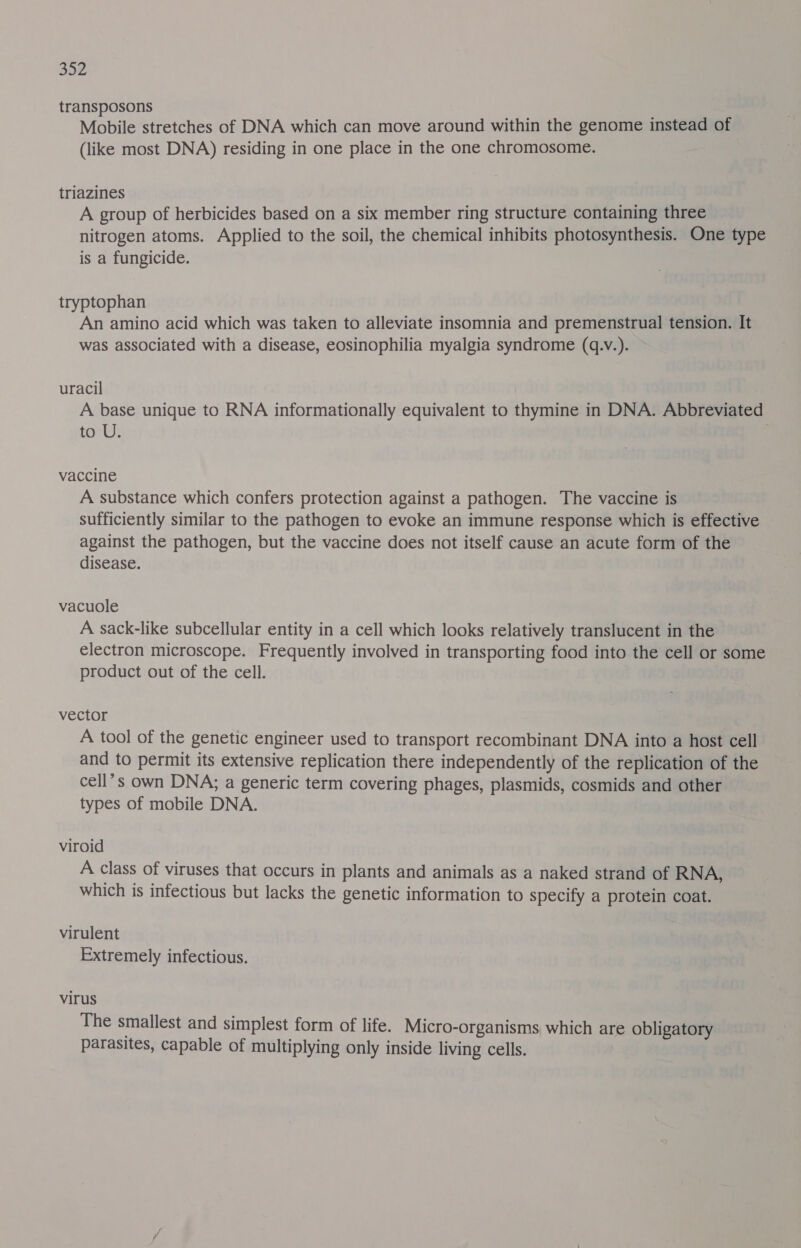 transposons . Mobile stretches of DNA which can move around within the genome instead of (like most DNA) residing in one place in the one chromosome. triazines A group of herbicides based on a six member ring structure containing three nitrogen atoms. Applied to the soil, the chemical inhibits photosynthesis. One type is a fungicide. tryptophan An amino acid which was taken to alleviate insomnia and premenstrual tension. It was associated with a disease, eosinophilia myalgia syndrome (q.V.). uracil A base unique to RNA informationally equivalent to thymine in DNA. Abbreviated to U. | vaccine A substance which confers protection against a pathogen. The vaccine is sufficiently similar to the pathogen to evoke an immune response which is effective against the pathogen, but the vaccine does not itself cause an acute form of the disease. vacuole A sack-like subcellular entity in a cell which looks relatively translucent in the electron microscope. Frequently involved in transporting food into the cell or some product out of the cell. vector A tool of the genetic engineer used to transport recombinant DNA into a host cell and to permit its extensive replication there independently of the replication of the cell’s own DNA; a generic term covering phages, plasmids, cosmids and other types of mobile DNA. viroid A class of viruses that occurs in plants and animals as a naked strand of RNA, which is infectious but lacks the genetic information to specify a protein coat. virulent Extremely infectious. virus The smallest and simplest form of life. Micro-organisms which are obligatory parasites, capable of multiplying only inside living cells.
